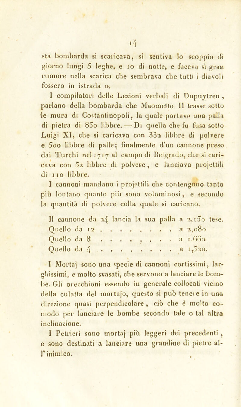 sta bombarda si scaricava, si sentiva lo scoppio di giorno lungi 5 leghe, e io di notte, e faceva sì gran rumore nella scarica che sembrava che tutti i diavoli fossero in istrada ». I compilatori delle Lezioni verbali di Dupujtren , parlano della bombarda che Maometto II trasse sotto le mura di Costantinopoli, la quale portava una palla di pietra di 85o libbre. — Di quella che fu fusa sotto Luigi XI, che si caricava con 33a libbre di polvere e 5oo libbre di palle; lilialmente d’un cannone preso dai Turchi nel 1717 al campo di Belgrado, che si cari- cava con 52 libbre di polvere , e lanciava projeltili di 1 io libbre. I cannoni mandano i progettili che contengono tanto più lontano quanto più sono voluminosi, e secondo la quantità di polvere colla quale si caricano. II cannone da 24 lancia la sua palla a 2, i5o tese. Quello da 12 a 2.080 Quello da 8 a 1.G60 Quello da 4 a i>5ao. 1 Mortaj sono una specie di cannoni cortissimi, lar- ghissimi, e molto svasati, che servono a lanciare le bom- be. Gli orecchioni essendo in generale collocati vicino della culatta del mortafo, questo si può tenere in una direzione quasi perpendicolare , ciò che è molto co- modo per lanciare le bombe secondo tale o tal altra inclinazione. I Petrieri sono mortaj più leggeri dei precedenti , e sono destinati a lanciare una grandine di pietre al- l’inimico.