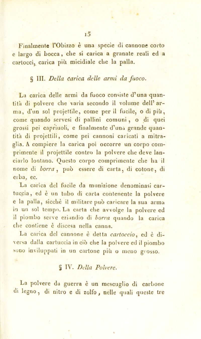 Finalmente l’Obizzo è una specie di cannone coi to e largo di bocca , che si carica a granate reali ed a cartocci, carica più micidiale che la palla. § III. Della carica delle armi da fuoco. La carica delle armi da fuoco consiste d’una quan- tità di polvere che varia secondo il volume dell’ar- ma, d’un sol projettile, come per il fucile, o di più, come quando servesi di pallini comuni , o di quei grossi pei capriuoli, e finalmente d’una grande quan- tità di projeltili, come pei cannoni caricati a mitra- glia. A compiere la carica poi occorre un corpo com- primente il projettile contro la polvere che deve lan- ciarlo lontano. Questo corpo comprimente che ha il nome di borra, può essere di carta, di cotone, di erba, ec. La carica del fucile da munizione denominasi car- tuccia, ed è un tubo di carta contenente la polvere e la palla, sicché il militare può caricare la sua arma in un sol tempo. La carta che avvolge la polvere ed il piombo serve eziandio di borra quando la carica che contiene è discesa nella canna. La carica del cannone è detta cartoccio, ed è di- versa dalla cartuccia in ciò che la polvere ed il piombo suno inviluppati in un cartone più o meno grosso. § IV. Della Polvere. La polvere da guerra è un mescuglio di carbone di legno , di nitro e di zolfo ; nelle quali queste tre