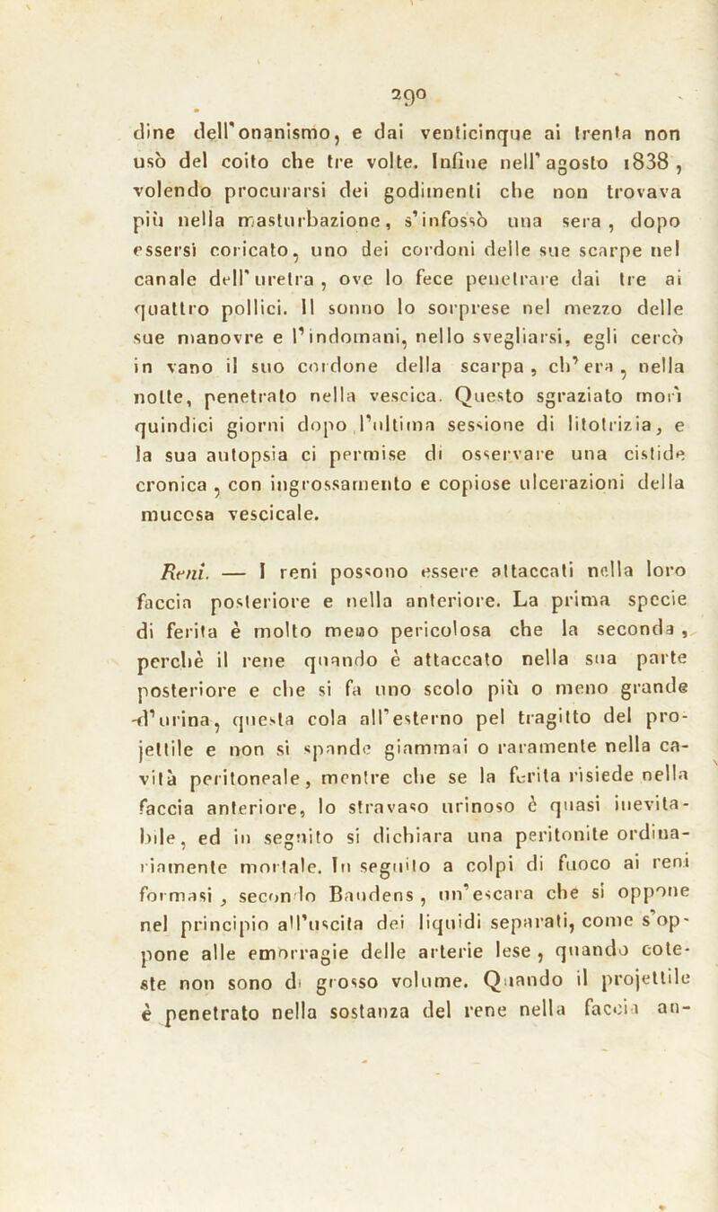 cline dell'onanismo, e dai venticinque ai trenta non usò del coito che tre volte. Infine nell’agosto 1838 , volendo procurarsi dei godimenti che non trovava più nella masturbazione, s’infossò una sera, dopo essersi coricato, uno dei cordoni delle sue scarpe nel canale dell'uretra, ove lo fece penetrare dai tre ai quattro pollici. Il sonno lo sorprese nel mezzo delle sue manovre e l’indomani, nello svegliarsi, egli cercò in vano il suo cordone della scarpa, ch’era, nella notte, penetrato nella vescica. Questo sgraziato morì quindici giorni dopo l'ultima sessione di litotrizia, e la sua autopsia ci permise di osservare una cistide cronica , con ingrossamento e copiose ulcerazioni della mucosa vescicale. Reni. — I reni possono essere attaccati nella loro faccia posteriore e nella anteriore. La prima specie di ferita è molto meno pericolosa che la seconda , perchè il rene quando è attaccato nella sua parte posteriore e che si fa uno scolo più o meno grande -d’urina, questa cola all’esterno pel tragitto del pro- iettile e non si spande giammai o raramente nella ca- vità peritoneale, mentre che se la ferita risiede nella faccia anteriore, lo stravaso urinoso c quasi inevita- bile, ed in seguito si dichiara una peritonite ordina- riamente mortale. In seguilo a colpi di fuoco ai reni formasi , secondo Baudens , un’escara che si oppone nel principio all’uscita dei liquidi separati, come s op- pone alle emorragie delle arterie lese , quando cote- ste non sono di grosso volume. Quando il projettile è penetrato nella sostanza del rene nella faccia an-