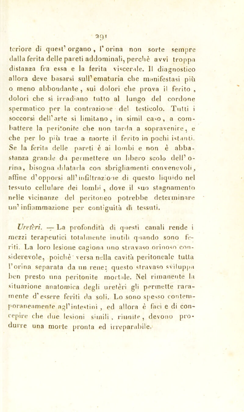 teriore di quest7 organo, l’orina non sorte sempre dalla ferita delle pareti addominali, perchè avvi troppa distanza fra essa e la ferita viscerale. Il diagnostico allora deve basarsi sull’ematuria che manifestasi più o meno abbondante , sui dolori che prova il ferito , dolori che si irradiano tutto al lungo del cordone spermatico per la contrazione del testicolo. Tutti i soccorsi dell’arte si limitano, in simil caso, a com- battere la peritonite che non tarda a sopravenire, e che per lo più trae a morte il ferito in pochi istanti. Se la ferita delle pareti è ai lombi e non è abba- stanza grande da permettere un libero scolo dell’ o- rina, bisogna dilatarla con sbrigliamenti convenevoli, affine d’opporsi all’infiltrazione di questo liquido nel tessuto cellulare dei lombi , dove il suo stagnamento nelle vicinanze del peritoneo potrebbe determinare un’ infiammazione per contiguità di tessuti. Ureteri. — La profondità di questi canali rende i mezzi terapeutici totalmente inutili quando sono fe- riti. La loro lesione cagiona uno stravaso orinoso con- siderevole, poiché versa nella cavità peritoneale tutta l’orina separata da un rene: questo stravaso sviluppa ben presto una peritonite mortale. Nel rimanente la situazione anatomica degli uretèri gli permette rara- mente d’essere feriti da soli. Lo sono spesso contem- poraneamente agl’intestini , ed allora è faci e di con- cepire che due lesioni simili , riunite , devono prò* durre una molte pronta ed irreparabile.