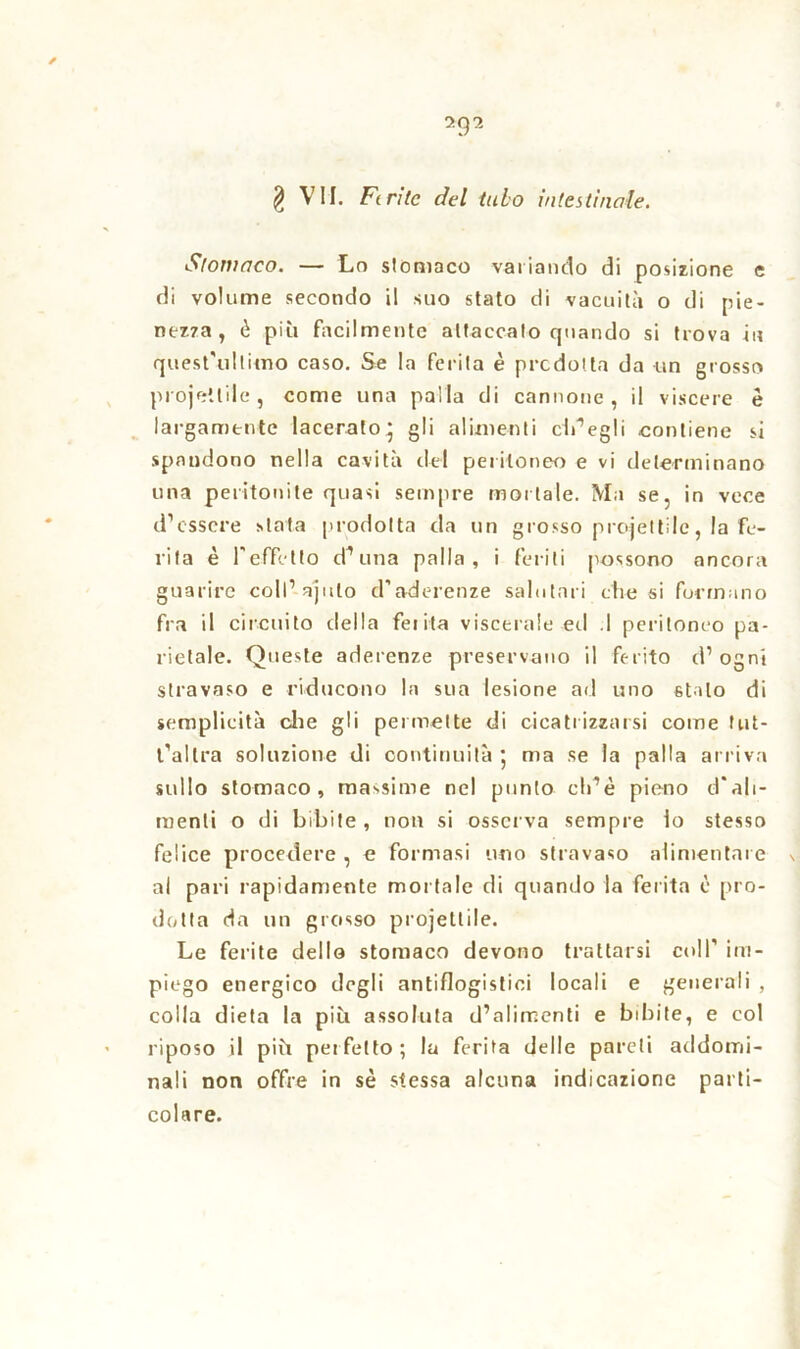 * *9 2 § VII. Finte del tubo intestinale. Stomaco. — Lo stomaco variando di posizione e di volume secondo il suo stato di vacuità o di pie- nezza, è più facilmente attaccato quando si trova in quest'ultimo caso. Se la ferita è predotta da un grosso projetlile, come una palla di cannone, il viscere è largamente lacerato' gli alimenti elisegli contiene si spandono nella cavità del peritoneo e vi determinano una peritonite quasi sempre mortale. Ma se, in vece d’essere stata prodotta da un grosso proiettile, la fe- rita è l'effetto d’una palla, i feriti possono ancora guarire coll’ajulo d’aderenze salutari che si formano fra il circuito della Lei ita viscerale ed .1 peritoneo pa- rietale. Queste aderenze preservano il ferito d’ogni stravaso e riducono la sua lesione ad uno stalo di semplicità che gli permette di cicatrizzarsi come tut- t’allra soluzione di continuità 5 ma se la palla arriva sullo stomaco, massime nel punto ch’è pieno d'ali- menti o di bibite , non si osserva sempre io stesso felice procedere , e formasi uno stravaso alimentare \ al pari rapidamente mortale di quando la ferita è pro- dotta da un grosso projettile. Le ferite dello stomaco devono trattarsi coll' im- piego energico degli antiflogistici locali e generali , colla dieta la più assoluta d’alimenti e bibite, e col riposo il più perfetto; la ferita delle pareli addomi- nali non offre in sé stessa alcuna indicazione parti- colare.