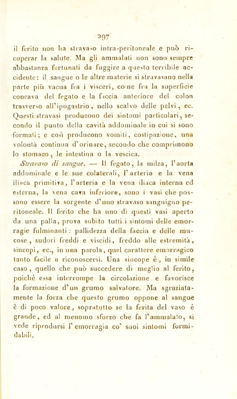 il ferito non li a stravaso mira-peritoneale e p iv?> ri- cuperar la salute. Ma gli ammalali non sono sempre abbastanza fortunati da fuggire a questo terribile ac- cidente: il sangue o le altre materie si stravasano nella parte più vacua fra i visceri, co ne fra la superficie concava del fegato e la faccia anteriore del colon trasverso all’ipogastrio, nello scalvo delle pelvi, ec. Questi stravasi producono dei sintomi particolari, se- condo il punto della cavità addominale in cui si sono formati; e così producono vomiti, costipazione, una volontà continua d’orinare, secondo che comprimono lo stomaco , le intestina o la vescica. Stravaso di sangue. — 11 fegato, la milza, l’aorta addominale e le sue colaterali, l’arteria e la vena iliaca primitiva, l’arteria e la vena iliaca interna ed esterna, la vena cava inferiore, sono i vasi che pos- sono essere la sorgente d’uno stravaso sanguigno pe- ritoneale. Il ferito che ha uno di questi vasi aperto da una palla, prova subito tutti i sintomi delle emor- ragie fulminanti : pallidezza della faccia e delle mu- cose , sudori freddi e viscidi, freddo alle estremità, sincopi, ec., in una parola, quel carattere emorragico tanto facile a riconoscersi. Una sincope è , in simile caso, quello che può succedere di meglio al ferito, poiché essa interrompe la circolazione e favorisce la formazione d’un grumo salvatore. Ma sgraziata- mente la forza che questo grumo oppone al sangue è di poco valore, sopratutlo se la ferita del vaso è grande, ed al menomo sforzo che fa l’ammalato, si vede riprodursi 1’ emorragia co' suoi sintomi formi- dabili.