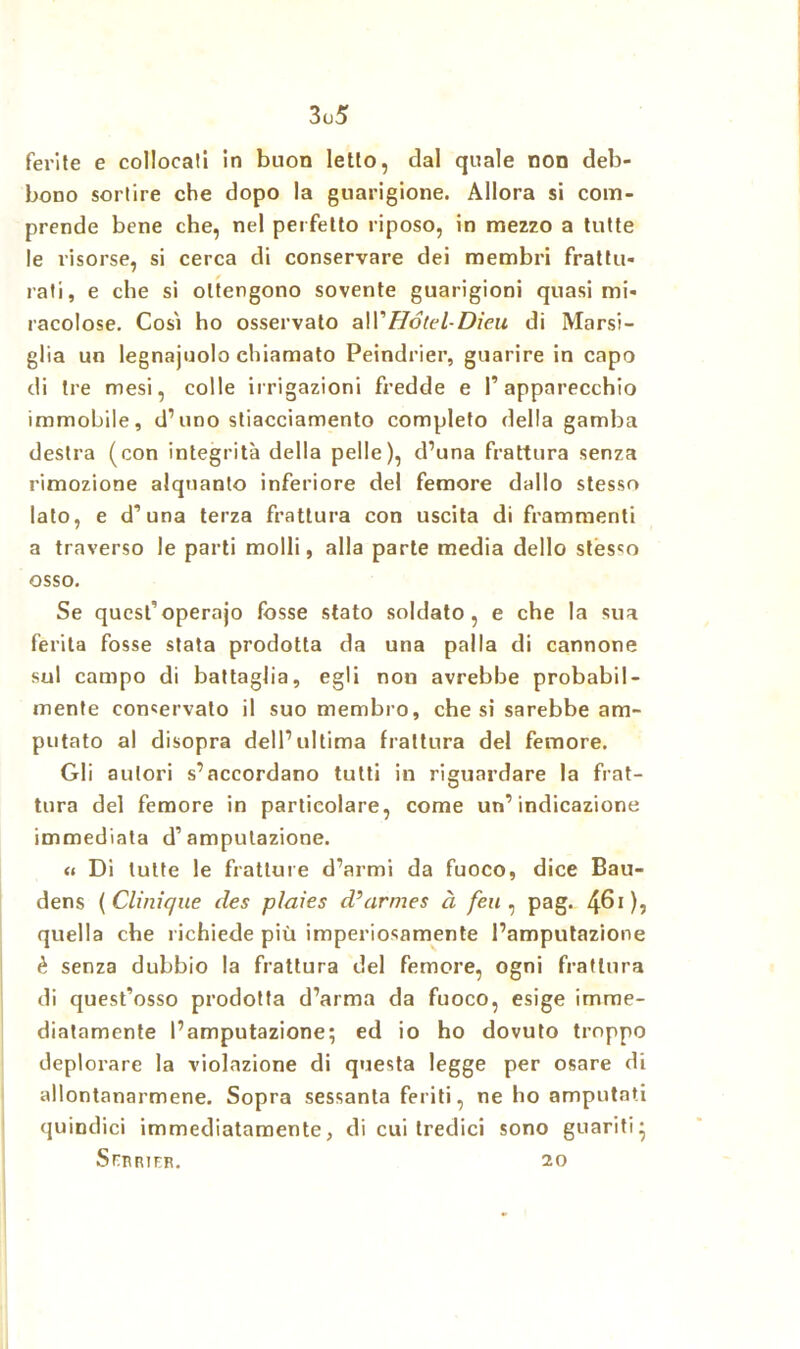 3u5 ferite e collocali in buon letto, dal quale non deb- bono sortire che dopo la guarigione. Allora si com- prende bene che, nel perfetto riposo, in mezzo a tutte le risorse, si cerca di conservare dei membri frattu- rali, e che si ottengono sovente guarigioni quasi mi- racolose. Così ho osservato all'Hotel-Dieu di Marsi- glia un legnajuolo chiamato Peindrier, guarire in capo di tre mesi, colle irrigazioni fredde e 1’ apparecchio immobile, d’uno stiacciamento completo della gamba destra (con integrità della pelle), d’una frattura senza rimozione alquanto inferiore del femore dallo stesso lato, e d’una terza frattura con uscita di frammenti a traverso le parti molli, alla parte media dello stesso osso. Se qucst’operajo fosse stato soldato, e che la sua ferita fosse stata prodotta da una palla di cannone sul campo di battaglia, egli non avrebbe probabil- mente conservalo il suo membro, che si sarebbe am- putato al disopra dell’ultima frattura del femore. Gli autori s’accordano tutti in riguardare la frat- tura del femore in particolare, come un’indicazione immediata d’amputazione. « Di tutte le fratture d’armi da fuoco, dice Bau- dens ( Clinique des plaies d’armes à feu , pag. 461), quella che richiede più imperiosamente l’amputazione è senza dubbio la frattura del femore, ogni frattura di quest’osso prodotta d’arma da fuoco, esige imme- diatamente l’amputazione; ed io ho dovuto troppo deplorare la violazione di questa legge per osare di allontanarmene. Sopra sessanta feriti, ne ho amputati quindici immediatamente, di cui tredici sono guariti* SrnmrF. 20