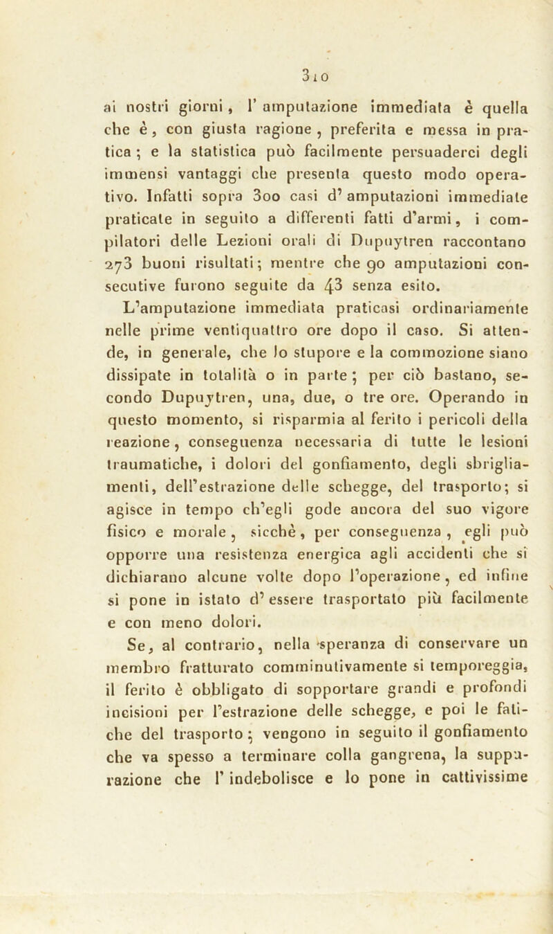 ai nostri giorni, 1’ amputazione immediata è quella che è, con giusta ragione , preferita e messa in pra- tica ; e la statistica può facilmente persuaderci degli immensi vantaggi che presenta questo modo opera- tivo. Infatti sopra 3oo casi d’ amputazioni immediate praticale in seguito a differenti fatti d’armi, i com- pilatori delle Lezioni orali di Dupuytren raccontano 273 buoni risultati; mentre che go amputazioni con- secutive furono seguite da 43 senza esito. L’amputazione immediata praticasi ordinariamente nelle prime ventiquattro ore dopo il caso. Si atten- de, in generale, che lo stupore e la commozione siano dissipate in totalità o in parte 5 per ciò bastano, se- condo Dupuvtren, una, due, o tre ore. Operando in questo momento, si risparmia al ferito i pericoli della reazione, conseguenza necessaria di tutte le lesioni traumatiche, i dolori del gonfiamento, degli sbriglia- menti, dell’estrazione delle schegge, del trasporlo; si agisce in tempo ch’egli gode ancora del suo vigore fisico e morale , sicché, per conseguenza , egli può opporre una resistenza energica agli accidenti che si dichiarano alcune volte dopo l’operazione , ed infine si pone in istato d’ essere trasportato più facilmente e con meno dolori. Se, al contrario, nella -speranza di conservare un membro fratturalo comminutivamente si temporeggia, il ferito è obbligato di sopportare grandi e profondi incisioni per l’estrazione delle schegge, e poi le fati- che del trasporto } vengono in seguito il gonfiamento che va spesso a terminare colla gangrena, la suppu- razione che F indebolisce e lo pone in cattivissime