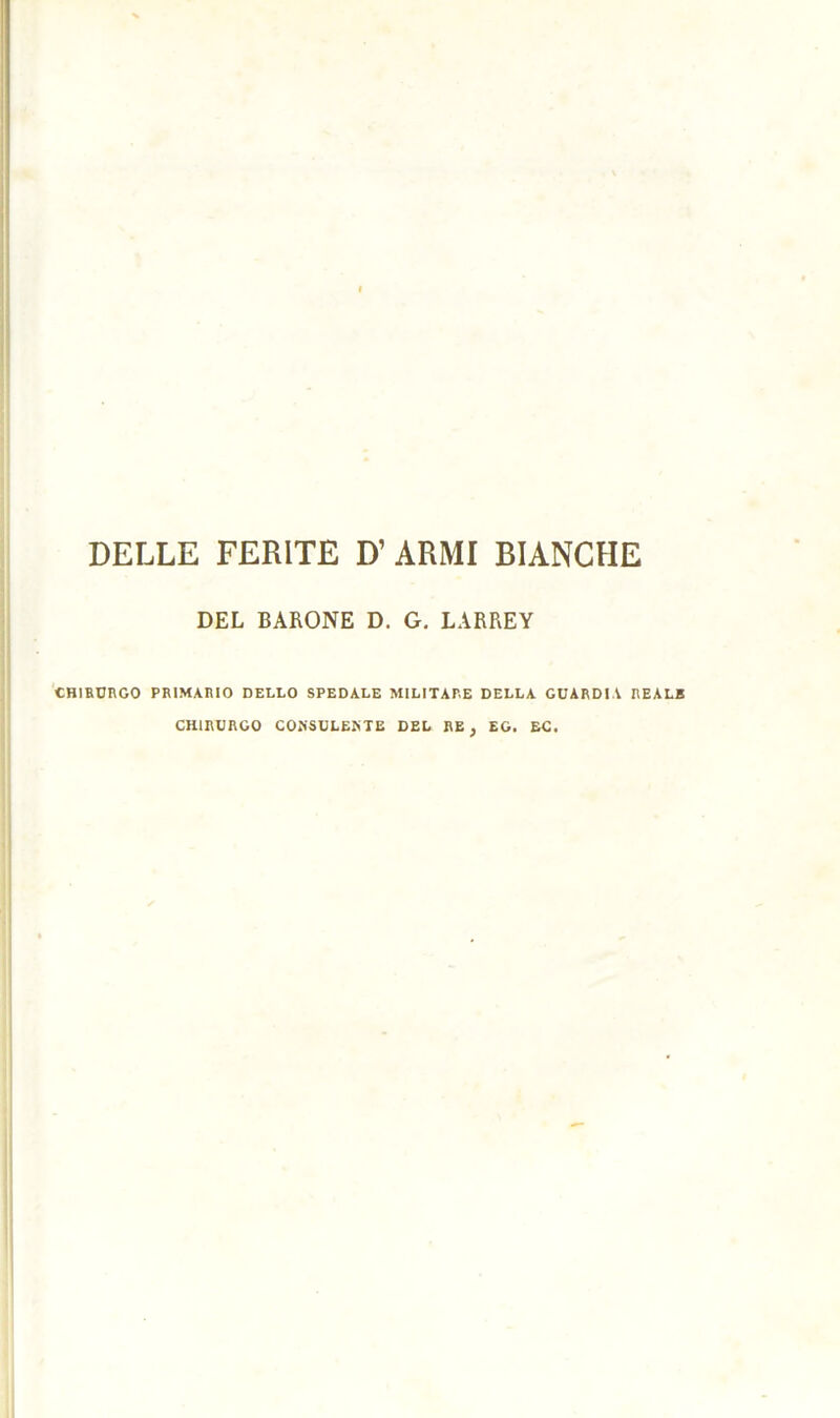 DELLE FERITE D’ARMI BIANCHE DEL BARONE D. G. LARREY CHIRURGO PRIMARIO DELLO SPEDALE MILITARE DELLA GUARDIA REALE CHIRURGO CONSULEKTE DEL RE , EG. EC.