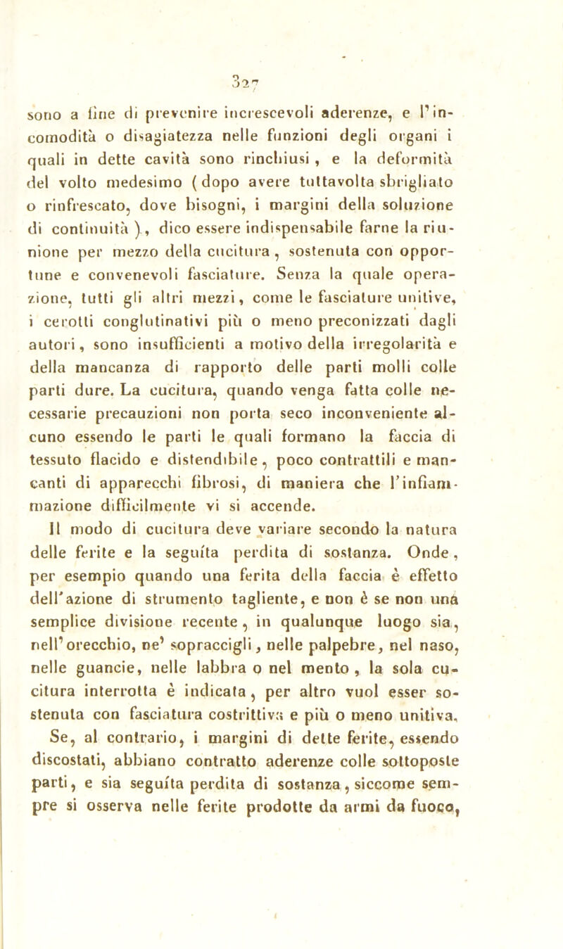 sono a iine di prevenire increseevoli aderenze, e P in- comodità o disagiatezza nelle funzioni degli organi i quali in dette cavità sono rinchiusi , e la deformità del volto medesimo (dopo avere tuttavolta sbrigliato 0 rinfrescato, dove bisogni, i margini della soluzione di continuità )., dico essere indispensabile farne la riu- nione per mezzo della cucitura , sostenuta con oppor- tune e convenevoli fasciature. Senza la quale opera- zione, tutti gli altri mezzi, come le fasciature unitive, 1 cerotti conglutinativi più o meno preconizzati dagli autori, sono insufficienti a motivo della irregolarità e della mancanza di rapporto delle parti molli colle parti dure. La cucitura, quando venga fatta colle ne- cessarie precauzioni non porta seco inconveniente al- cuno essendo le parti le quali formano la faccia di tessuto flacido e distendibile, poco contrattili e man- canti di apparecchi fibrosi, di maniera che l’infiam- mazione difficilmente vi si accende. Il modo di cucitura deve variare secondo la natura delle ferite e la seguita perdita di sostanza. Onde, per esempio quando una ferita della faccia è effetto dell'azione di strumento tagliente, e non è se non una semplice divisione recente, in qualunque luogo sia, nell’orecchio, ne’ sopraccigli, nelle palpebre, nel naso, nelle guancie, nelle labbra o nel mento, la sola cu- citura interrotta è indicata, per altro vuol esser so- stenuta con fasciatura costrittiva e più o meno unitiva. Se, al contrario, i margini di dette ferite, essendo discostati, abbiano contratto aderenze colle sottoposte parti, e sia seguita perdita di sostanza, siccome sem- pre si osserva nelle ferite prodotte da armi da fuoco,