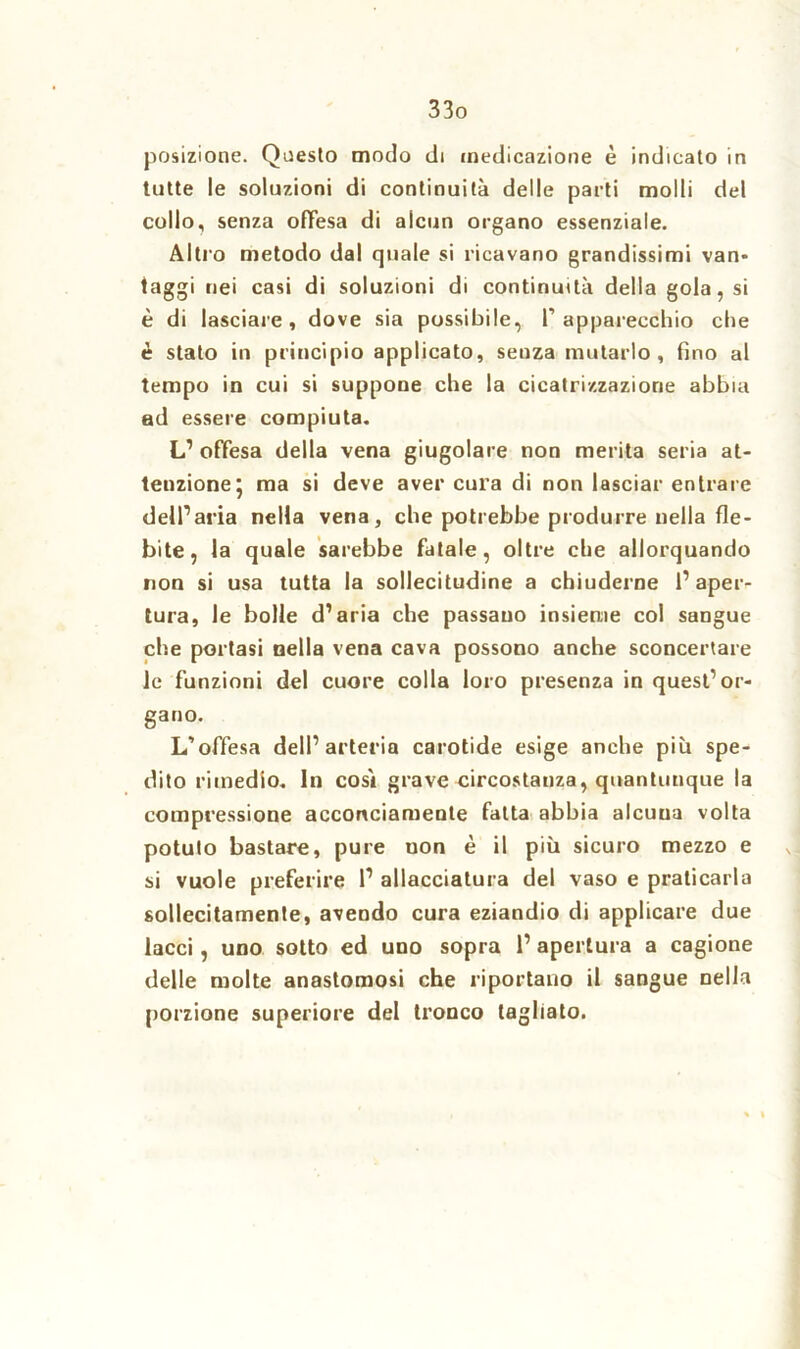 posizione. Questo modo di medicazione è indicato in tutte le soluzioni di continuità delle parti molli del collo, senza offesa di alcun organo essenziale. Altro metodo dal quale si ricavano grandissimi van* faggi nei casi di soluzioni di continuità della gola, si è di lasciare, dove sia possibile, l’apparecchio che è stato in principio applicato, seuza mutarlo, fino al tempo in cui si suppone che la cicatrizzazione abbia ad essere compiuta. L1 offesa della vena giugolare non merita seria at- tenzione 5 ma si deve aver cura di non lasciar entrare dell1 aria nella vena, che potrebbe produrre nella fle- bite, la quale sarebbe fatale, oltre che allorquando non si usa tutta la sollecitudine a chiuderne l’aper- tura, le bolle d’aria che passano insieme col sangue che portasi nella vena cava possono anche sconcertare le funzioni del cuore colla loro presenza in quest’or- gano. L’offesa dell’arteria carotide esige anche più spe- dito rimedio. In così grave circostanza, quantunque la compressione acconciamente fatta abbia alcuna volta potuto bastare, pure uon è il più sicuro mezzo e si vuole preferire l1 allacciatura del vaso e praticarla sollecitamente, avendo cura eziandio di applicare due lacci, uno sotto ed uno sopra 1’ apertura a cagione delle molte anastomosi che riportano il sangue nella porzione superiore del tronco tagliato. % *