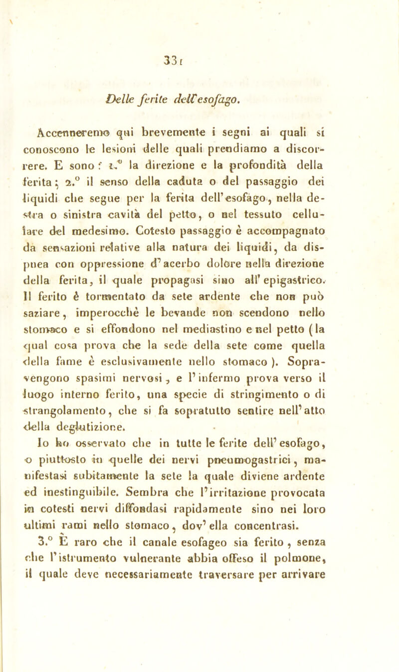 33 £ \ Delle ferite deiCesofago. Accenneremo qui brevemente i segni ai quali si conoscono le lesioni delle quali prendiamo a discor- rere. E sono f t,*’ la direzione e la profondità della ferita} il senso della caduta o del passaggio dei liquidi che segue per la ferita dell’esofago, nella de- stra o sinistra cavità del petto, o nel tessuto cellu- lare del medesimo. Cotesto passaggio è accompagnato da sensazioni relative alla natura dei liquidi, da dis- pnea con oppressione d’ acerbo dolore nella direzione della ferita, il quale propagasi sino all'epigastrico. Il ferito é tormentato da sete ardente che non può saziare, imperocché le bevande non scendono nello stomaco e si effondono nel mediastino enei petto (la qual cosa prova che la sede della sete come quella della fame è esclusivamente nello stomaco ). Sopra- vengono spasimi nervosi , e l1 infermo prova verso il luogo interno ferito, una specie di stringimento o di strangolamento, che si fa sopratutto sentire nell’atto della deglutizione. Io ho osservato che in tutte le ferite dell’esofago, •o piuttosto io quelle dei nervi pneumogastrici, ma- nifestasi subitamente la sete la quale diviene ardente ed inestinguibile. Sembra che l’irritazione provocata in cotesti nervi diffondasi rapidamente sino nei loro ultimi rami nello stomaco, dov’ ella concentrasi. ^ * 3.° E raro che il canale esofageo sia ferito , senza che l’istrumento vulnerante abbia offeso il polmone, il quale deve necessariamente traversare per arrivare