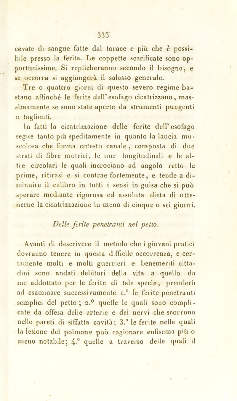 cavate di sangue fatte dal torace e più che è possi- bile presso la ferita. Le coppette scarificate sono op- portunissime. Si replicheranno secondo il bisogno, e se occorra si aggiungerà il salasso generale. Tre o quattro giorni di questo severo regime ba- stano affinchè le ferite dell’esofago cicatrizzano, mas- simamente se sono state aperte da strumenti pungenti o taglienti. In fatti la cicatrizzazione delle ferite dell’esofago segue tanto più speditamente in quanto la lancia mu- scolosa che forma cotesto canale , composta di due strati di fibre motrici, le une longitudinali e le al- tre circolari le quali incrociano ad angolo retto le prime, ritirasi e si contrae fortemente, e tende a di- minuire il calibro in lutti i sensi in guisa che si può sperare mediante rigorosa ed assoluta dieta di otte- nerne la cicatrizzazione in meno di cinque o sei giorni. Delle ferite penetranti nel petto. Avanti di descrivere il metodo che i giovani pratici dovranno tenere in questa difficile occorrenza, e cer- tamente molti e molti guerrieri e benemeriti citta- dini sono andati debitori della vita a quello da ine addottalo per le ferite di tale specie, prenderò ad esaminare successivamente i.° le ferite penetranti semplici del petto ' 2.° quelle le quali sono compli- cate da offesa delle arterie e dei nervi che scorrono nelle pareti di siffatta cavità; 3.° le ferite nelle quali la lesione del polmone può cagionare enfisema più o meno notabile; quelle a traverso delle quali il