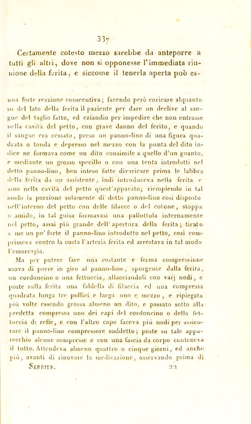 Certamente cotesto mezzo sarebbe da anteporre a tutti gli altri, dove non si opponesse l’immediata riu- nione della ferita, e siccome il tenerla aperta può es- ima forte reazione consecutiva} facendo però coricare alquanto su del tato della ferita il paziente per dare un declive al san- gue del taglio fatto, ed eziandio per impedire che non entrasse nella cavità del petto, con grave danno del ferito, e quando il sangue era cessato, preso un panno-lino di una figura qua- drata o tonda e depresso nel mezzo con la punta del dito in- dice ne formava come un dito consimile a quello d’un guanto, c mediante un grosso specillo o con una tenta introdotti nel detto panno-lino, ben inteso fatte divaricare prima le labbra della ferita da un assistente, indi introduceva nella ferita c sino nella cavità del petto quest’apparato} riempiendo in tal modo la porzione solamente di detto panno-lino cosi disposto nell’interno del petto con delle filacce o del cotone, stoppa o amido, in tal guisa formavasi una pallottola internamente nel petto, assai più grande dell’apertura della ferita; tirato a me un po’forte i! panno-lino introdotto nel petto, così com- primeva contro la costa l’arteria ferita ed arrestava in tal modo l’emorragia. Ma per potere fare una costante e ferma compressione usava di porre in giro al panno-lino, sporgente dalla ferita, un cordoncino o una fettuccia, allacciandoli con varj nodi, c poste sulla ferita una faldella di filaccia ed una compressa quadrata lunga tre pollici c larga uno c mezzo , e ripiegata più volte essendo grossa almeno un dito, e passato sotto alla predetta compressa uno dei capi del cordoncino o della fet- tuccia di reffe, e con l’altro capo faceva più nodi per assicu- rare il panno-lino compressore suddetto; poste su tale appa- recchio alcune compresse e con una fascia da corpo conteneva il tutto. Attendeva almeno quattro o cinque giorni, ed anche più, avanti di rinovarc la medicazione, osservando prima di Seihiieb. n