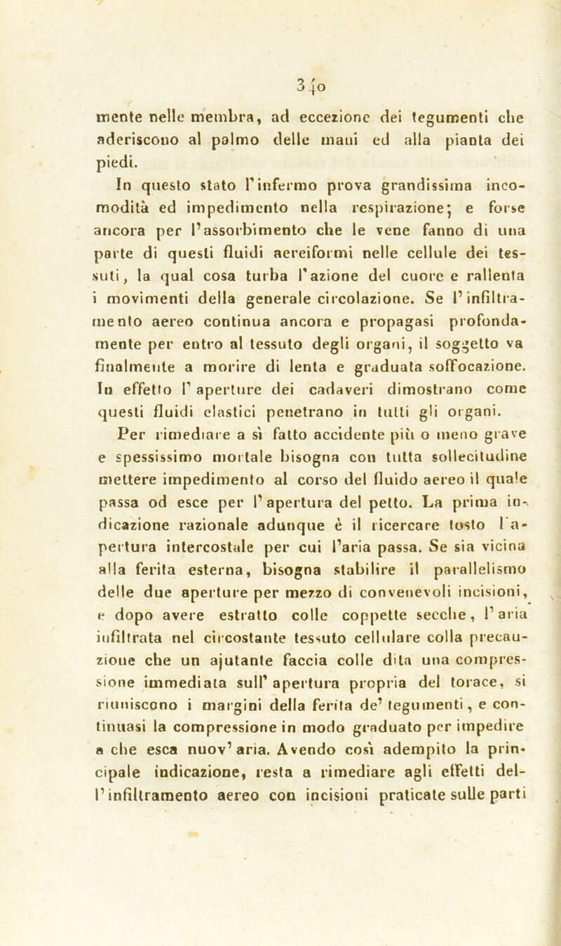 mente nelle membra, ad eccezione dei tegumenti cbe aderiscono al palmo delle mani ed alla pianta dei piedi. In questo stato Pinfermo prova grandissima inco- modità ed impedimento nella respirazione5 e forse ancora per l’assorbimento che le vene fanno di una parte di questi fluidi aereiformi nelle cellule dei tes- suti, la qual cosa turba l’azione del cuore e rallenta i movimenti della generale circolazione. Se l’infiltra- mento aereo continua ancora e propagasi profonda- mente per entro al tessuto degli organi, il soggetto va finalmente a morire di lenta e graduata soffocazione. In effetto P aperture dei cadaveri dimostrano come questi fluidi clastici penetrano in tutti gli organi. Per rimediare a sì fatto accidente più o meno grave e spessissimo mortale bisogna con tutta sollecitudine mettere impedimento al corso del fluido aereo il quale passa od esce per l’apertura del petto. La prima in-, dicazione razionale adunque è il ricercare tosto 1 a- pertura intercostale per cui l’aria passa. Se sia vicina alla ferita esterna, bisogna stabilire il parallelismo delle due aperture per mezzo di convenevoli incisioni, e dopo avere estratto colle coppette secche, l’aria infiltrata nel circostante tessuto cellulare colla precau- zione che un ajutante faccia colle dila una compres- sione immediata sull’apertura propria del torace, si riuniscono i margini della ferita de’ tegumenti, e con- tinuasi la compressione in modo graduato per impedire a che esca nuov’aria. Avendo così adempito la prin- cipale indicazione, resta a rimediare agli effetti del- l’infiltramento aereo con incisioni praticate sulle parti