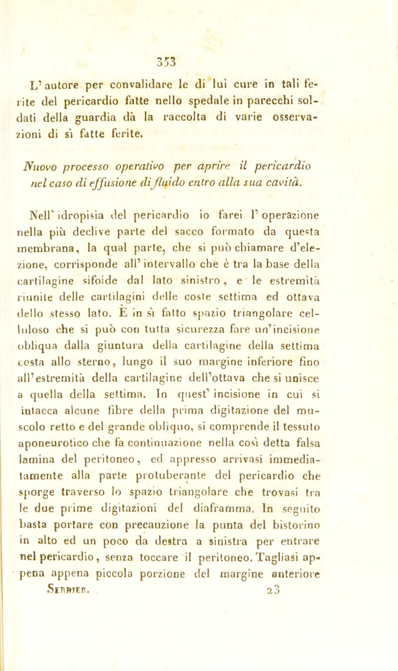 L’autore per convalidare le di lui cure in tali fe- rite del pericardio fatte nello spedale in parecchi sol- dati della guardia dà la raccolta di varie osserva- zioni di sì fatte ferite. Nuovo processo operativo per aprire il pericardio nel caso di effusione difluido entro alla sua cavità. Nell' idropisia del pericardio io farei I’ operazione nella più declive parte del sacco formato da questa membrana, la qual parte, che si può chiamare d’ele- zione, corrisponde all’intervallo che è tra la base della cartilagine sifilide dal lato sinistro, e le estremità riunite delle cartilagini delle coste settima ed ottava dello stesso lato. E in sì fatto spazio triangolare cel- luloso che si può con tutta sicurezza fare un’incisione obliqua dalla giuntura della cartilagine della settima costa allo sterno, lungo il suo margine inferiore fino all’estremità della cartilagine dell’ottava che si unisce a quella della settima. In quest’ incisione in cui si intacca alcune fibre della prima digitazione del mu- scolo retto e del grande obliquo, si comprende il tessuto aponeurotico che fa continuazione nella così detta falsa lamina del peritoneo, ed appresso arrivasi immedia- tamente alla parte protuberante del pericardio che sporge traverso lo spazio triangolare che trovasi tra le due prime digitazioni del diaframma. In seguito basta portare con precauzione la punta del bistorino in alto ed un poco da destra a sinistra per entrare nel pericardio , senza toccare il peritoneo. Tagliasi ap- pena appena piccola porzione del margine anteriore Ssjwer. 23