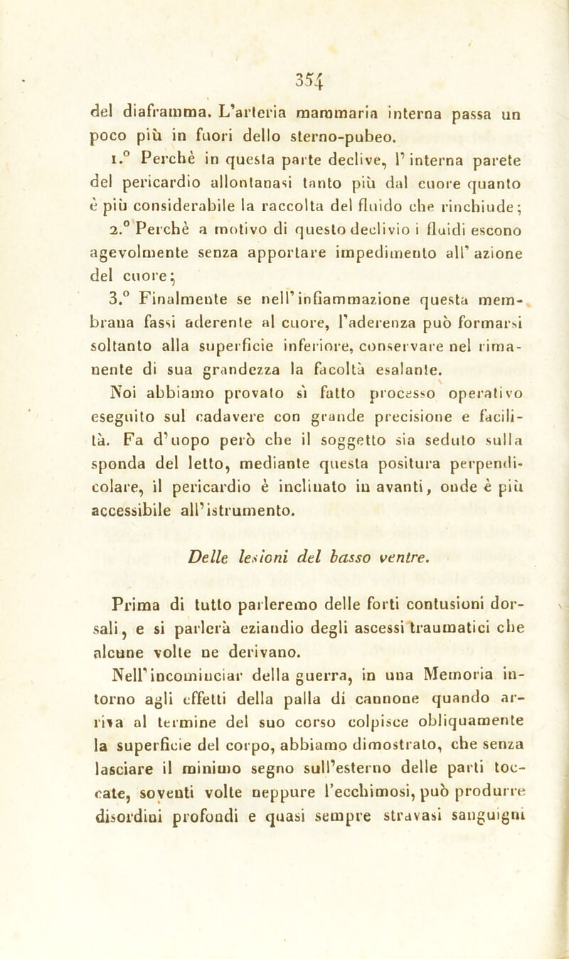 un de! diaframma. L’arteria mammaria interna passa poco più in fuori dello sterno-pubeo. i.° Perchè in questa parte declive, l1 interna parete del pericardio allontanasi tanto più dal cuore quanto è più considerabile la raccolta del fluido che rinchiude; i.° Perchè a motivo di questo deelivio i fluidi escono agevolmente senza apportare impedimento all’ azione del cuore} 3.° Finalmente se nell’infiammazione questa mem- brana fassi aderente al cuore, l’aderenza può formar»! soltanto alla superfìcie inferiore, conservare nel rima- nente di sua grandezza la facoltà esalante. Noi abbiamo provato sì fatto processo operativo eseguito sul cadavere con grande precisione e facili- tà. Fa d’uopo però che il soggetto sia seduto sulla sponda del letto, mediante questa positura perpendi- colare, il pericardio è inclinalo in avanti, onde è più accessibile all’istrumento. Delle lesioni del basso ventre. Prima di tutto parleremo delle forti contusioni dor- sali, e si parlerà eziandio degli ascessi traumatici che alcune volte ne derivano. Nell’incominciar della guerra, in una Memoria in- torno agli effetti della palla di cannone quando ar- riva al termine del suo corso colpisce obliquamente la superficie del corpo, abbiamo dimostrato, che senza lasciare il minimo segno sull’esterno delle parti toc- cate, soventi volte neppure l’ecchimosi, può produrre disordini profondi e quasi sempre stravasi sanguigni