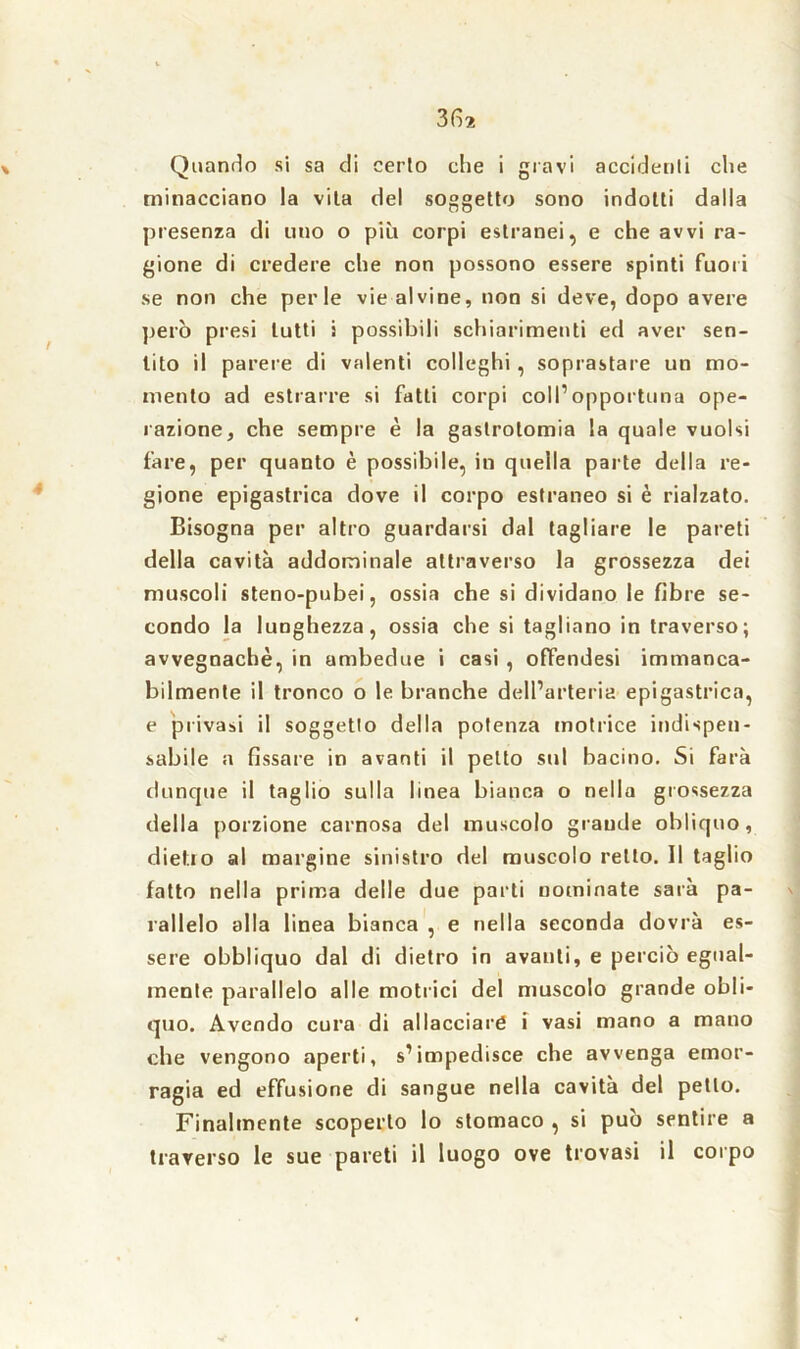 Quando si sa di cerio che i gravi accidenti che minacciano la vita del soggetto sono indotti dalla presenza di uno o più corpi estranei, e che avvi ra- gione di credere che non possono essere spinti fuori se non che perle vie alvine, non si deve, dopo avere però presi lutti i possibili schiarimenti ed aver sen- tito il parere di valenti colleghi, soprastare un mo- mento ad estrarre si fatti corpi coll’opportuna ope- razione, che sempre è la gastrotomia la quale vuoisi fare, per quanto è possibile, in quella parte della re- gione epigastrica dove il corpo estraneo si è rialzato. Bisogna per altro guardarsi dal tagliare le pareti della cavità addominale attraverso la grossezza dei muscoli steno-pubei, ossia che si dividano le fibre se- condo la lunghezza, ossia che si tagliano in traverso; avvegnaché, in ambedue i casi , offendesi immanca- bilmente il tronco o le branche dell’arteria epigastrica, e privasi il soggetto della potenza motrice indispen- sabile a fissare in avanti il petto sul bacino. Si farà dunque il taglio sulla linea bianca o nella grossezza della porzione carnosa del muscolo grande obliquo, dietro al margine sinistro del muscolo retto. Il taglio fatto nella prima delle due parti nominate sarà pa- rallelo alla linea bianca , e nella seconda dovrà es- sere obbliquo dal di dietro in avanti, e perciò egual- mente parallelo alle motrici del muscolo grande obli- quo. Avendo cura di allacciare i vasi mano a mano che vengono aperti, s’impedisce che avvenga emor- ragia ed effusione di sangue nella cavità del petto. Finalmente scoperto lo stomaco , si può sentire a traverso le sue pareti il luogo ove trovasi il corpo