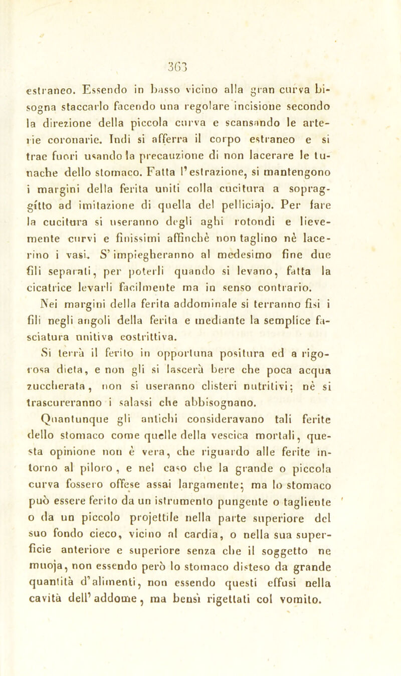 3G3 estraneo. Essendo in basso vicino alla gran curva bi- sogna staccarlo facendo una regolare incisione secondo la direzione della piccola curva e scansando le arte- rie coronarie. Indi si afferra il corpo estraneo e si trae fuori usandola precauzione di non lacerare le tu- tiacbe dello stomaco. Fatta l’estrazione, si mantengono i margini della ferita uniti colla cucitura a soprag- gitto ad imitazione di quella del pelliciajo. Per fare la cucitura si useranno degli aghi rotondi e lieve- mente curvi e finissimi affinchè non taglino nè lace- rino i vasi. S’impiegheranno al medesimo fine due fili separali, per poterli quando si levano, fatta la cicatrice levarli facilmente ma in senso contrario. Nei margini della ferita addominale si terranno fisi i fili negli angoli della ferita e mediante la semplice fa- sciatura unitiva costrittiva. Si terrà il ferito in opportuna positura ed a rigo- rosa dieta, e non gli si lascerà bere che poca acqua zuccherata, non si useranno clisteri nutritivi: nè si trascureranno i salassi che abbisognano. Quantunque gli antichi consideravano tali ferite dello stomaco come quelle della vescica mortali, que- sta opinione non è vera, che riguardo alle ferite in- torno al piloro , e nel caso che la grande o piccola curva fossero offese assai largamente} ma lo stomaco può essere ferito da un istrumento pungente o tagliente ' o da un piccolo projettile nella parte superiore del suo fondo cieco, vicino al cardia, o nella sua super- ficie anteriore e superiore senza che il soggetto ne muoja, non essendo però lo stomaco disteso da grande quantità d’alimenti, non essendo questi effusi nella cavità dell’addome, ma beasi rigettati col vomito.