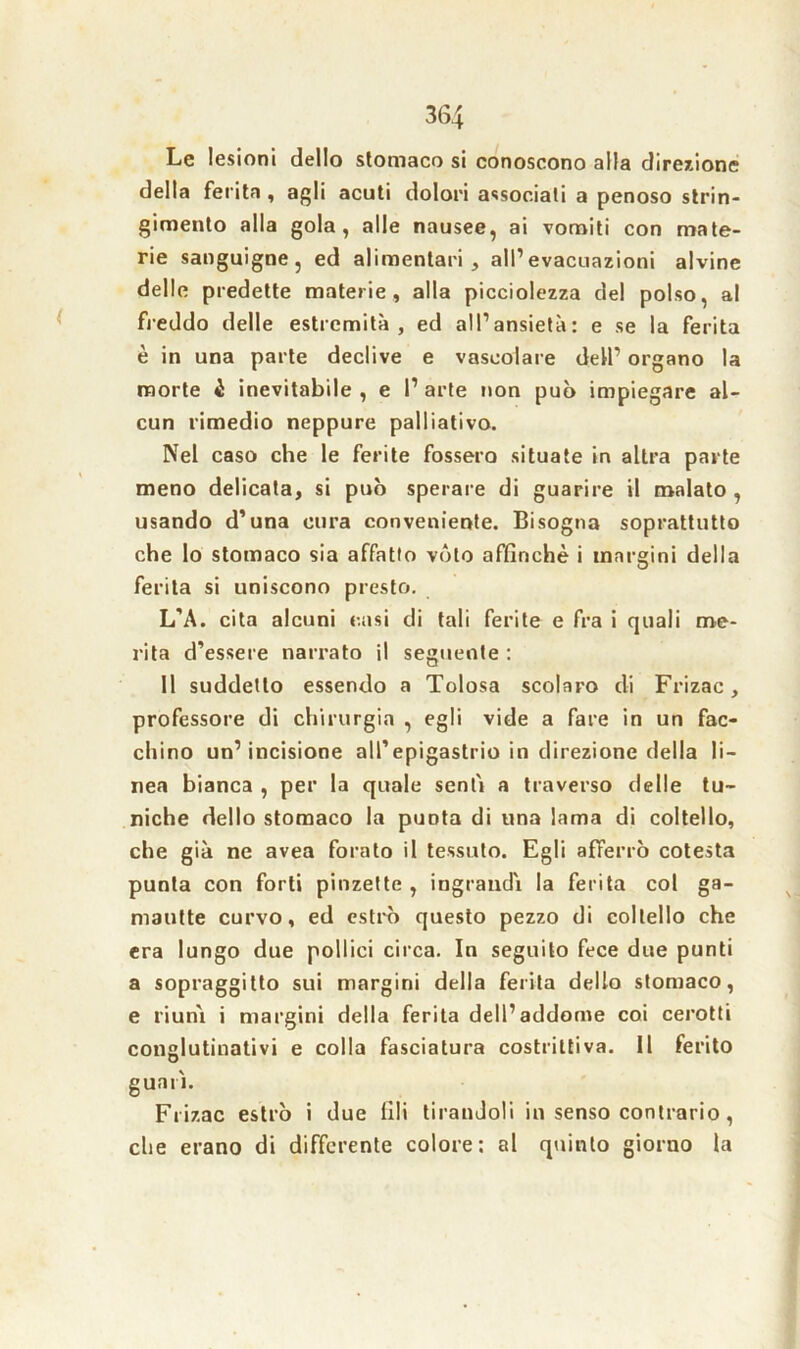 Le lesioni dello stomaco si conoscono alla direzione della ferita , agli acuti dolori associali a penoso strin- gimento alla gola, alle nausee, ai vomiti con mate- rie sanguigne, ed alimentari, all’evacuazioni alvine delle predette materie, alla picciolezza del polso, al freddo delle estremità, ed all’ansietà: e se la ferita è in una parte declive e vascolare dell’ organo la morte è inevitabile , e 1’ arte non può impiegare al- cun rimedio neppure palliativo. Nel caso che le ferite fossero situate in altra parte meno delicata, si può sperare di guarire il malato, usando d’una cura conveniente. Bisogna soprattutto che lo stomaco sia affatto voto affinchè i margini della ferita si uniscono presto. L’A. cita alcuni casi di tali ferite e fra i quali me- rita d’essere narrato il seguente : Il suddetto essendo a Tolosa scolaro di Frizac, professore di chirurgia , egli vide a fare in un fac- chino un’incisione all’epigastrio in direzione della li- nea bianca , per la quale sentì a traverso delle tu- niche dello stomaco la punta di una lama di coltello, che già ne avea forato il tessuto. Egli afferrò cotesta punta con forti pinzette , ingrandì la ferita col ga- mautte curvo, ed estro questo pezzo di coltello che era lungo due pollici circa. In seguito fece due punti a sopraggitto sui margini della ferita dello stomaco, e riunì i margini della ferita dell’addome coi cerotti conglutinativi e colla fasciatura costrittiva. Il ferito guarì. Frizac estro i due fili tirandoli in senso contrario , che erano di differente colore: al quinto giorno la