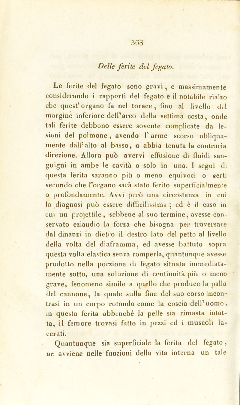 363 Delle ferite del fegato. Le ferite del fegato sono gravi, e massimamente considerando i rapporti del fegato e il notabile rialzo che quest’organo fa nel torace, lino al livello del margine inferiore dell’arco della settima costa, onde tali ferite debbono essere sovente complicate da le- sioni del polmone, avendo l’arme scorso obliqua- mente dall’alto al basso, o abbia tenuta la contraria direzione. Allora può avervi effusione di fluidi san- guigni in ambe le cavità o solo in una. I segni di questa ferita saranno più o meno equivoci o «erti secondo che l’organo sarà stalo ferito superficialmente o profondamente. Avvi però una circostanza in cui la diagnosi può essere difficilissima • ed è il caso in cui un projettile, sebbene al suo termine, avesse con- servato eziandio la forza che bisogna per traversare dal dinanzi in dietro il destro lato del petto al livello della volta del diaframma, ed avesse battuto sopra questa volta elastica senza romperla, quantunque avesse prodotto nella porzione di fegato situata immediata- mente sotto, una soluzione di continuità più o meno grave, fenomeno simile a quello che produce la palla del cannone, la quale sulla fine del suo corso incon- trasi in un corpo rotondo come la coscia dell’uomo, in questa ferita abbenehè la pelle sia rimasta intat- ta, il femore trovasi fatto in pezzi ed i muscoli la- cerati. Quantunque sia superficiale la ferita del fegato, ne avviene nelle funzioni della vita interna un tale