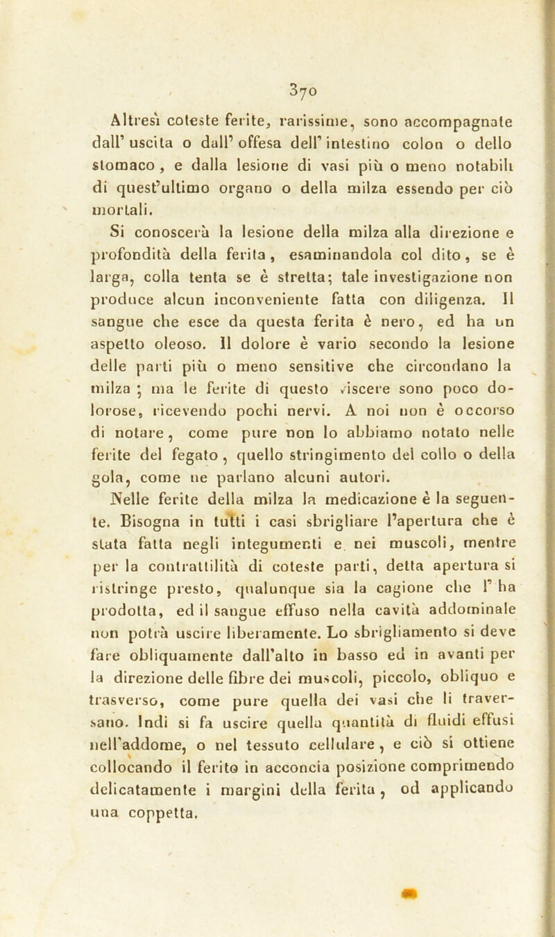 AItresi coteste ferite, rarissime, sono accompagnale dall’ uscita o dall1 offesa dell’intestino colon o dello stomaco , e dalla lesione di vasi più o meno notabili di quest’ultimo organo o della milza essendo per ciò mortali. Si conoscerà la lesione della milza alla direzione e profondità della ferita , esaminandola col dito, se è larga, colla tenta se è stretta; tale investigazione non produce alcun inconveniente fatta con diligenza. 11 sangue che esce da questa ferita è nero, ed ha un aspetto oleoso. 11 dolore è vario secondo la lesione delle parti più o meno sensitive che circondano la milza • ma le ferite di questo viscere sono poco do- lorose, ricevendo pochi nervi. A noi non è occorso di notare, come pure non lo abbiamo notato nelle ferite del fegato , quello stringimento del collo o della gola, come ne parlano alcuni autori. Nelle ferite della milza la medicazione è la seguen- te. Bisogna in tutti i casi sbrigliare l’apertura che è stata fatta negli integumenti e nei muscoli, mentre perla contrattilità di coteste parti, detta apertura si ristringe presto, qualunque sia la cagione che 1’ ha prodotta, ed il sangue effuso nella cavità addominale non potrà uscire liberamente. Lo sbrigliamento si deve fare obliquamente dall’alto in basso ed in avanti per la direzione delle fibre dei muscoli, piccolo, obliquo e trasverso, come pure quella dei vasi che li traver- sano. Indi si fa uscire quella quantità di fluidi effusi neiraddome, o nel tessuto cellulare , e ciò si ottiene collocando il ferito in acconcia posizione comprimendo delicatamente i margini della ferita , od applicando una coppetta.