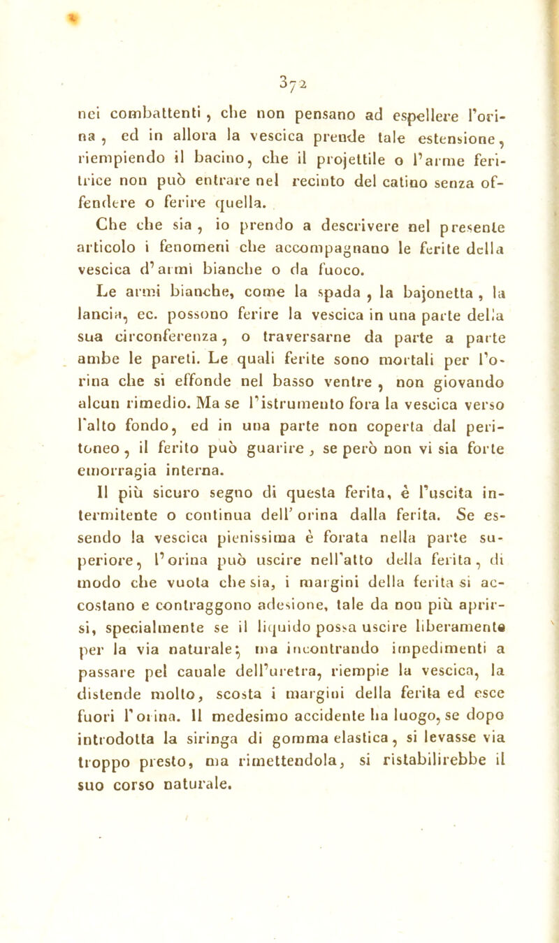 3J2 * nei combattenti , che non pensano ad espellere l’ori- na , ed in allora la vescica prende tale estensione, riempiendo il bacino, che il projettile o l’arme feri- trice non può entrare nel recinto del catino senza of- fendere o ferire quella. Che che sia , io prendo a descrivere nel presente articolo i fenomeni che accompagnano le ferite della vescica d’armi bianche o da fuoco. Le armi bianche, come la spada , la baionetta , la lancia, ec. possono ferire la vescica in una parte delia sua circonferenza, o traversarne da parte a parte ambe le pareti. Le quali ferite sono mortali per fo- rma che si effonde nel basso ventre , non giovando alcun rimedio. Ma se l’istrumeuto fora la vescica verso l'alto fondo, ed in una parte non coperta dal peri- toneo, il ferito può guarire, se però non vi sia forte emorragia interna. Il più sicuro segno di questa ferita, è l’uscita in- termitente o continua dell’ orina dalla ferita. Se es- sendo la vescica pienissima è forata nella parte su- periore, l’orina può uscire nell’atto della ferita, di modo che vuota che sia, i margini della feritasi ac- costano e contraggono adesione, tale da non più aprir- si, specialmente se il liquido possa uscire liberamente per la via naturale:, ina incontrando impedimenti a passare pel canale dell’uretra, riempie la vescica, la distende molto, scosta i margini della ferita ed esce fuori forino. 11 medesimo accidente ha luogo, se dopo introdotta la siringa di gomma elastica, si levasse via troppo presto, ma rimettendola, si ristabilirebbe il suo corso naturale.