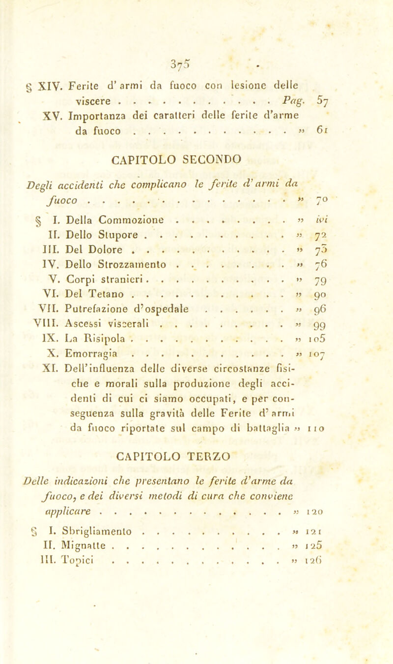 viscere . . - Pag. XV. Importanza dei caratteri delle ferite d’arme da fuoco » CAPITOLO SECONDO Degli accidenti clic complicano le ferite d’armi da fuoco ” § I. Della Commozione » II. Dello Stupore » III. Del Dolore » IV. Dello Strozzamento . » V. Corpi stranieri » VI. Del Tetano » VII. Putrefazione d’ospedale » Vili. Ascessi viscerali » IX. La Risipola »s X. Emorragia » XI. Dell’influenza delle diverse circostanze fisi- che e morali sulla produzione degli acci- denti di cui ci siamo occupati, e per con- seguenza sulla gravità delle Ferite d’arrtii da fuoco riportate sul campo di battaglia » CAPITOLO TERZO Delle indicazioni clic presentano le ferite d’arme da fuoco, e dei diversi melodi di cura che conviene applicare « g I. Sbrigliamento » II. Mignatte » III. Topici » 57 61 ivi 72 75 76 79 9° 96 99 1 o5 11 o 120 121 J 25 I 2()