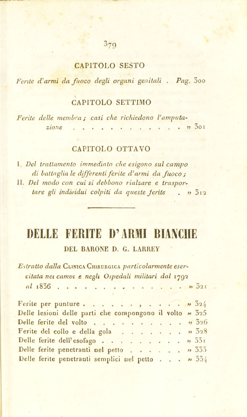 CAPITOLO SESTO Ferite d'armi da fuoco degli organi genitali . Pag. 5oo CAPITOLO SETTIMO Ferite delle membra j casi che richiedono l'amputa- zione » 5oi CAPITOLO OTTAVO I. Del trattamento immediato che esigono sul campo di battaglia le differenti ferite d'armi da fuoco s II. Del modo con cui si debbono rialzare e traspor- tare gli individui colpiti da queste ferite . » 312 DELLE FERITE D’ARMI BIANCHE DEL BARONE D. G. LARREY Estratto dalla Clinica Chirurgica particolarmente eser- citata nei camni e negli Ospedali militari dal i qgi al i836 » 521 | Ferite per punture .... « 324 Delle lesioni delle parti che compongono il volto *> 325 Delle ferite del volto » 526 Ferite del collo e della gola « 528 Delle ferite dell’esofago » 53i Delle ferite penetranti nel petto « 355 Delle ferite penetranti semplici nel petto ...» 554