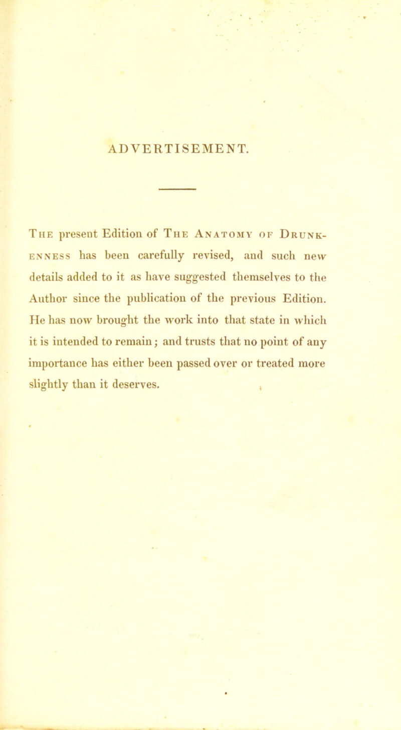 ADVERTISEMENT. The present Edition of The Anatomy of Drunk- enness has been carefully revised, and such new details added to it as have suggested themselves to the Author since the publication of the previous Edition. He has now brought the work into that state in which it is intended to remain; and trusts that no point of any importance has either been passed over or treated more slightly than it deserves. ,