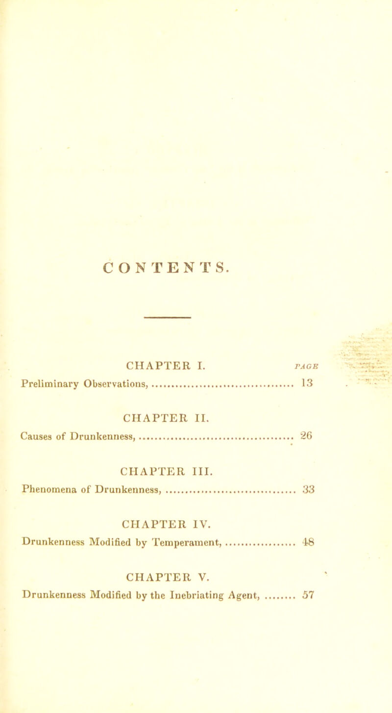 CONTENTS. CHAPTER I. page Preliminary Observations, 13 CHAPTER II. Causes of Drunkenness, 26 CHAPTER III. Phenomena of Drunkenness, 33 CHAPTER IV. Drunkenness Modified by Temperament, 48 CHAPTER V. Drunkenness Modified by the Inebriating Agent, 57