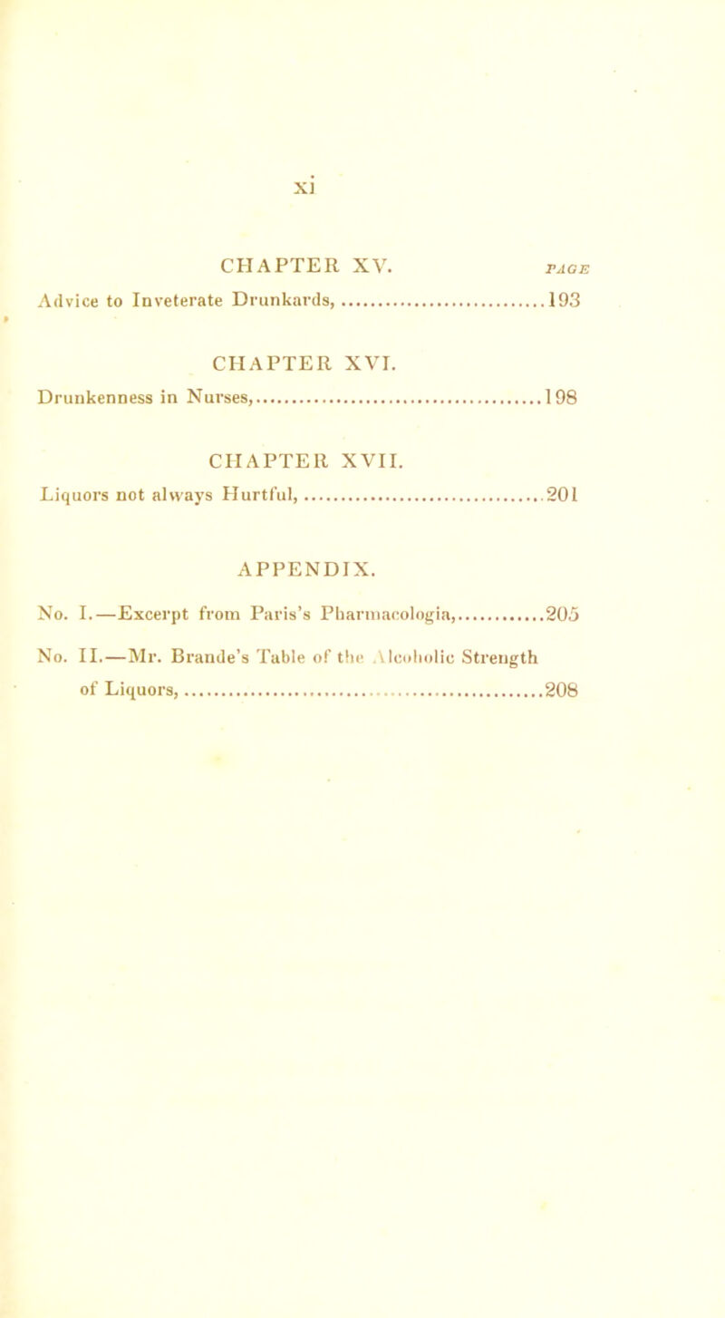 X] CHAPTER XV. page Advice to Inveterate Drunkards, 193 CHAPTER XVI. Drunkenness in Nurses, 198 CHAPTER XVII. Liquors not always Hurtful, .201 APPENDIX. No. I.—Excerpt from Paris’s Pharmacologia, 205 No. II.—Mr. Brande’s Table of the Alcoholic Strength of Liquors, 208