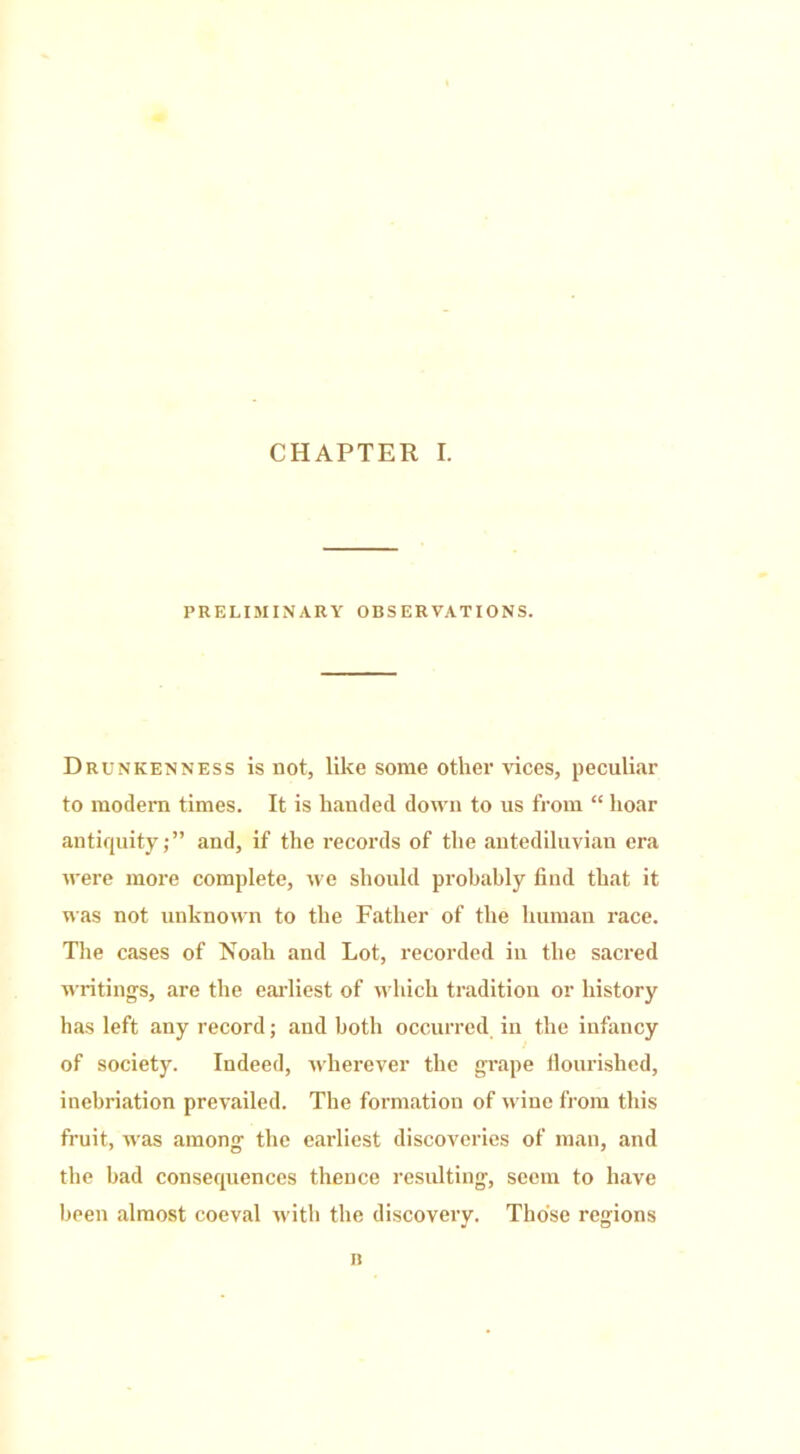 CHAPTER I. PRELIMINARY OBSERVATIONS. Drunkenness is not, like some other vices, peculiar to modern times. It is handed down to us from “ hoar antiquity;” and, if the records of the antediluvian era were more complete, we should probably find that it was not unknown to the Father of the human race. The cases of Noah and Lot, recorded in the sacred writings, are the earliest of which tradition or history has left any record; and both occurred in the infancy of society. Indeed, wherever the grape flourished, inebriation prevailed. The formation of wine from this fruit, was among the earliest discoveries of man, and the bad consequences thence resulting, seem to have been almost coeval with the discovery. Those regions n
