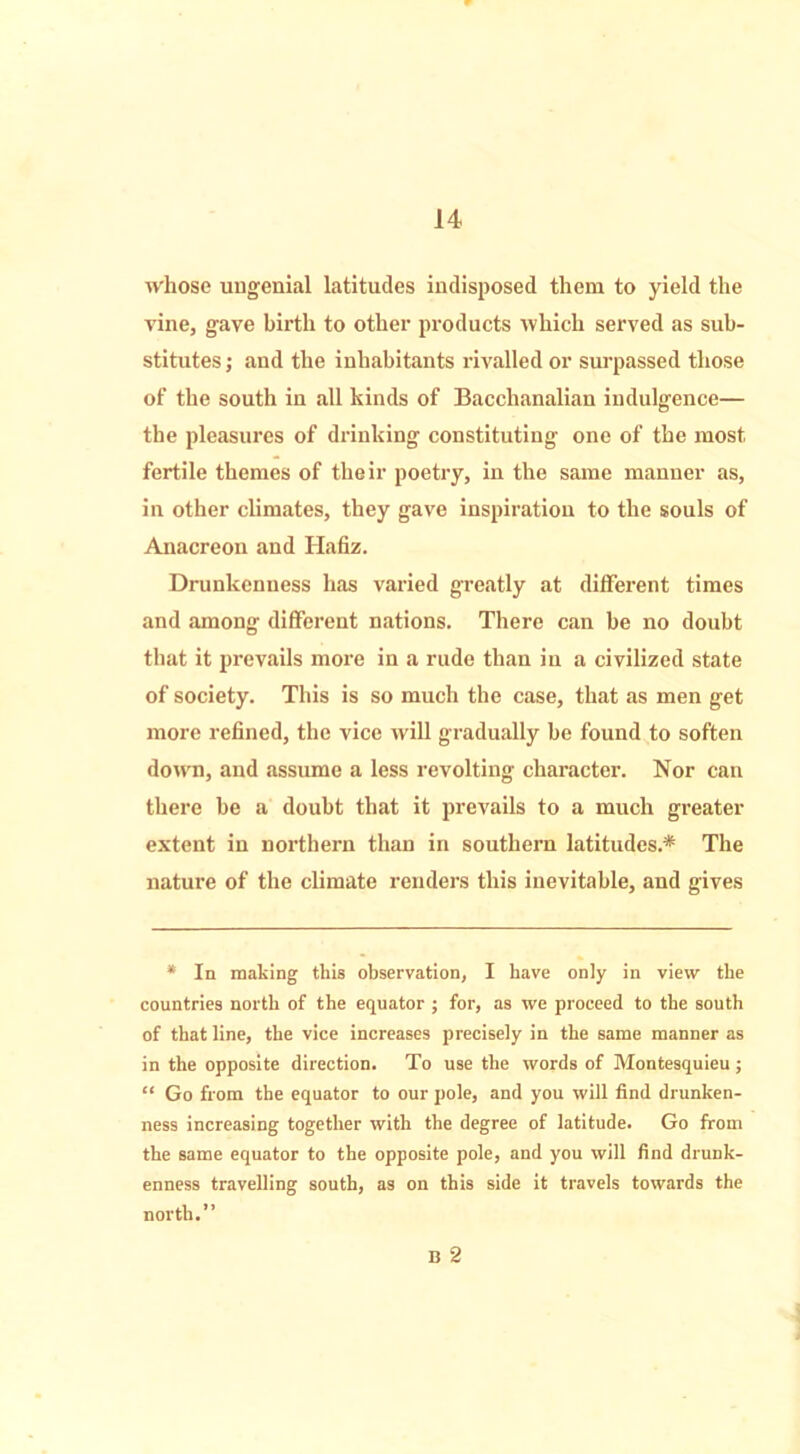 whose uugenial latitudes indisposed them to yield the vine, gave birth to other products which served as sub- stitutes ; and the inhabitants rivalled or surpassed those of the south in all hinds of Bacchanalian indulgence— the pleasures of drinking constituting one of the most fertile themes of their poetry, in the same manner as, in other climates, they gave inspiration to the souls of Anacreon and Hafiz. Drunkenness has varied greatly at different times and .among different nations. There can be no doubt that it prevails more in a rude than in a civilized state of society. This is so much the case, that as men get more refined, the vice will gradually be found to soften down, and assume a less revolting character. Nor can there be a doubt that it prevails to a much greater extent in northern than in southern latitudes.* The nature of the climate renders this inevitable, and gives * In making this observation, I have only in view the countries north of the equator ; for, as we proceed to the south of that line, the vice increases precisely in the same manner as in the opposite direction. To use the words of Montesquieu; “ Go from the equator to our pole, and you will find drunken- ness increasing together with the degree of latitude. Go from the same equator to the opposite pole, and you will find drunk- enness travelling south, as on this side it travels towards the