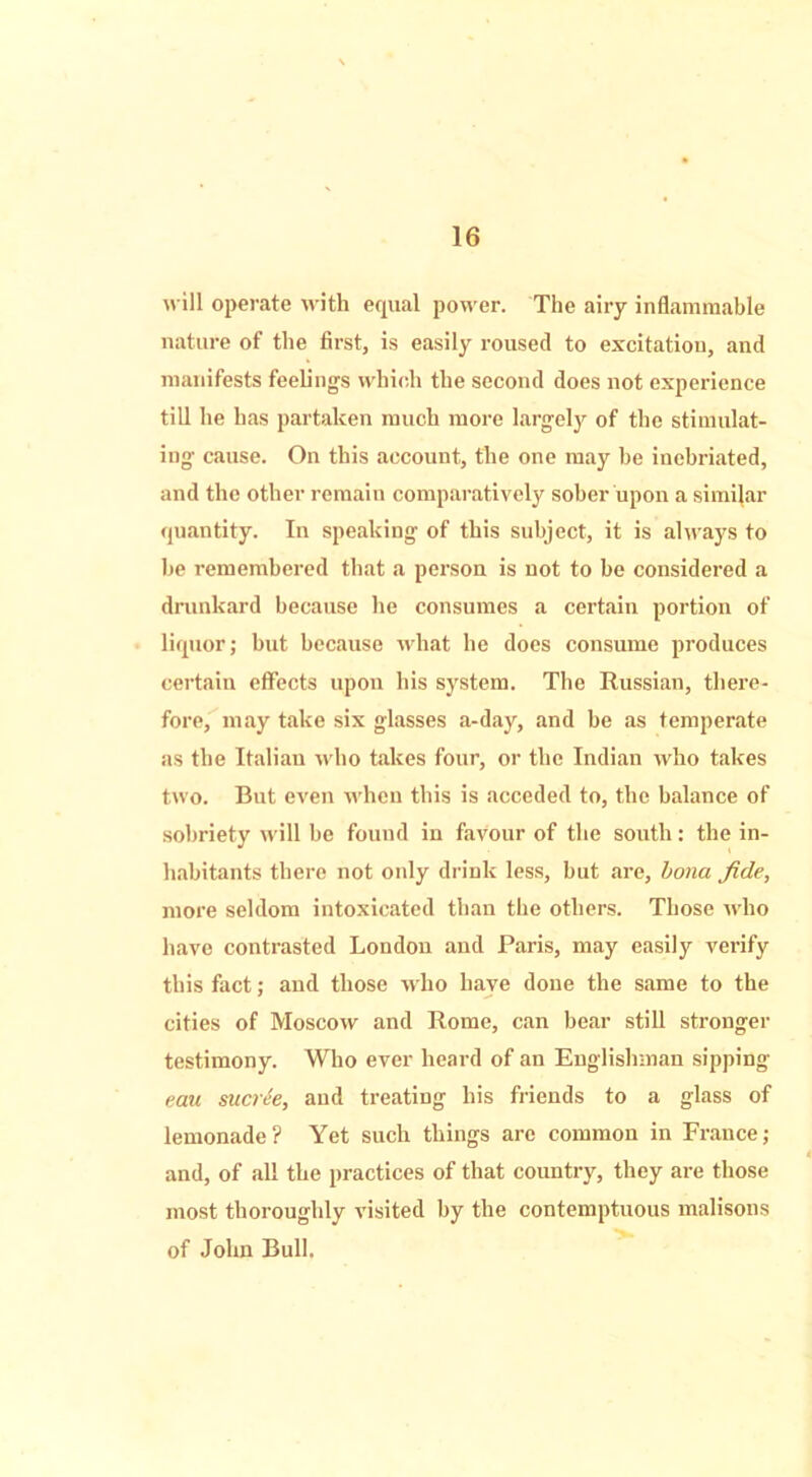 will operate with equal power. The airy inflammable nature of the first, is easily roused to excitation, and manifests feelings which the second does not experience till he has partaken much more largely of the stimulat- ing cause. On this account, the one may be inebriated, and the other remain comparatively sober upon a similar quantity. In speaking of this subject, it is always to be remembered that a person is not to be considered a drunkard because he consumes a certain portion of liquor; hut because what he does consume produces certain effects upon his system. The Russian, there- fore, may take six glasses a-day, and be as temperate as the Italian who takes four, or the Indian who takes two. But even when this is acceded to, the balance of sobriety will he found in favour of the south: the in- habitants there not only drink less, but are, bona fide, more seldom intoxicated than the others. Those who have contrasted London and Paris, may easily verify this fact; and those who have done the same to the cities of Moscow and Rome, can bear still stronger testimony. Who ever heard of an Englishman sipping eau sucree, and treating his friends to a glass of lemonade ? Yet such things are common in France; and, of all the practices of that country, they are those most thoroughly visited by the contemptuous malisons of John Bull.
