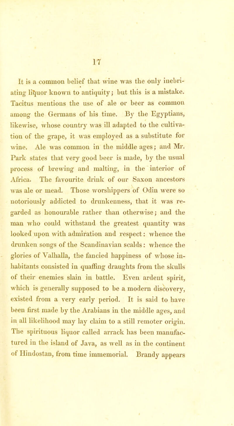 IT It is a common belief that wine was the only inebri- ating liquor known to antiquity; but this is a mistake. Tacitus mentions the use of ale or beer as common among’ the Germans of his time. By the Egyptians, likewise, whose country w'as ill adapted to the cultiva- tion of the grape, it was employed as a substitute for wine. Ale was common in the middle ages; and Mr. Park states that very good beer is made, by the usual process of brewing and malting, in the interior of Africa. The favourite drink of our Saxon ancestors was ale or mead. Those worshippers of Odin were so notoriously addicted to drunkenness, that it w'as re- garded as honourable rather than otherwise; and the man who could withstand the greatest quantity was looked upon with admiration and respect: whence the drunken songs of the Scandinavian scalds: whence the glories of Valhalla, the fancied happiness of whose in- habitants consisted in quaffing draughts from the skulls of their enemies slain in battle. Even ardent spirit, which is generally supposed to be a modern discovery, existed from a very early period. It is said to have been first made by the Arabians in the middle ages, and in all likelihood may lay claim to a still remoter origin. The spirituous liquor called arrack has been manufac- tured in the island of Java, as well as in the continent of Hindostan, from time immemorial. Brandy appears