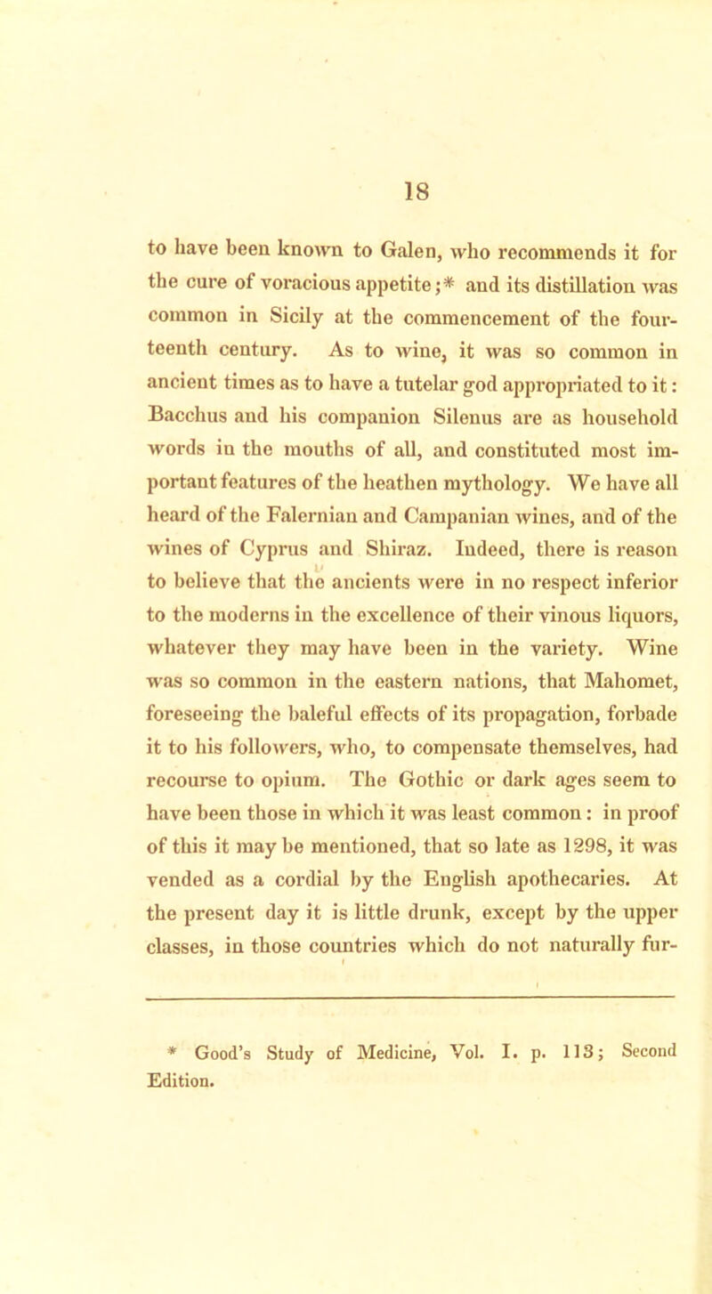 to have been known to Galen, who recommends it for the cure of voracious appetite ;* and its distillation was common in Sicily at the commencement of the four- teenth century. As to wine, it was so common in ancient times as to have a tutelar god appropriated to it: Bacchus and his companion Silenus are as household words in the mouths of all, and constituted most im- portant features of the heathen mythology. We have all heard of the Falernian and Campanian wines, and of the wines of Cyprus and Shiraz. Indeed, there is reason to believe that the ancients were in no respect inferior to the moderns in the excellence of their vinous liquors, whatever they may have been in the variety. Wine was so common in the eastern nations, that Mahomet, foreseeing the baleful effects of its propagation, forbade it to his followers, who, to compensate themselves, had recourse to opium. The Gothic or dark ages seem to have been those in which it was least common: in proof of this it maybe mentioned, that so late as 1298, it was vended as a cordial by the English apothecaries. At the present day it is little drunk, except by the upper classes, in those countries which do not naturally fur- * Good’s Study of Medicine, Vol. I. p. 113; Second Edition.