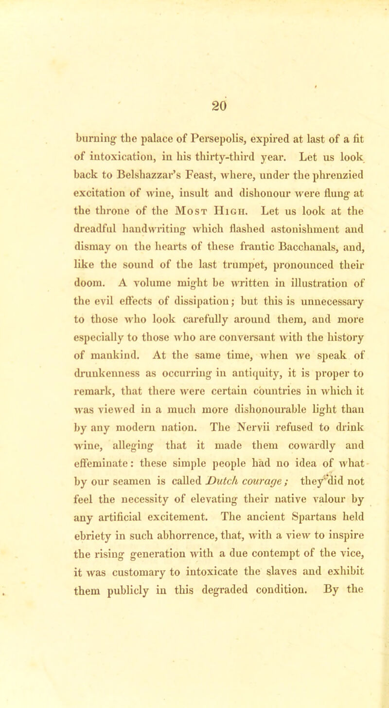 burning the palace of Persepolis, expired at last of a lit of intoxication, in his thirty-third year. Let us look back to Belshazzar’s Feast, where, under the phrenzied excitation of wine, insult and dishonour were flung at the throne of the Most High. Let us look at the dreadful handwriting which flashed astonishment and dismay on the hearts of these frantic Bacchanals, and, like the sound of the last trumpet, pronounced their doom. A volume might be written in illustration of the evil effects of dissipation; but this is unnecessary to those who look carefully around them, and more especially to those who are conversant with the history of mankind. At the same time, when we speak of drunkenness as occurring in antiquity, it is proper to remark, that there were certain countries in which it was viewed in a much more dishonourable light than by any modern nation. The Nervii refused to drink wine, alleging that it made them cowardly and effeminate: these simple people had no idea of what by our seamen is called Dutch courage ; they'flid not feel the necessity of elevating their native valour by any artificial excitement. The ancient Spartans held ebriety in such abhorrence, that, with a view to inspire the rising generation with a due contempt of the vice, it was customary to intoxicate the slaves and exhibit them publicly in this degraded condition. By the