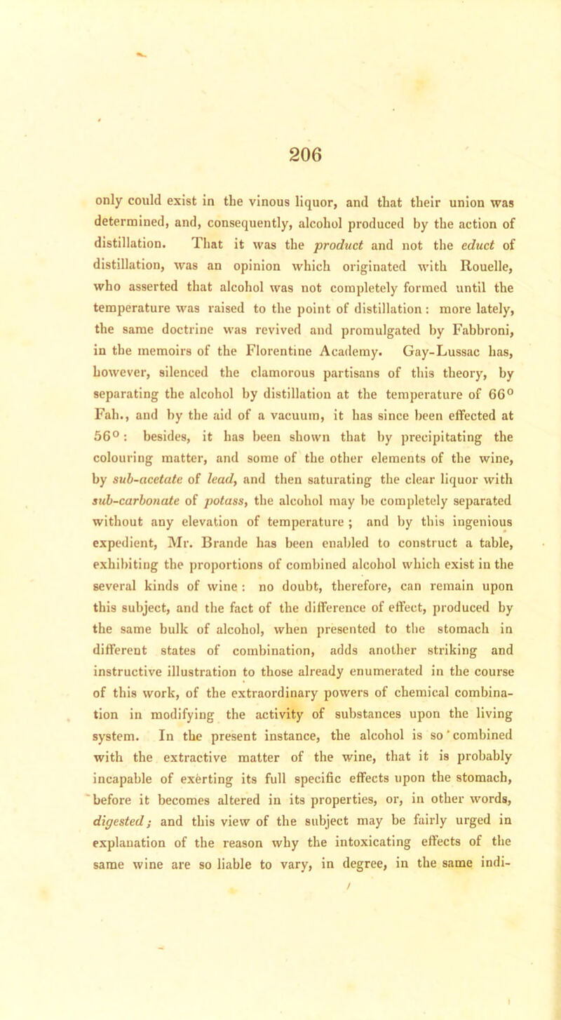 only could exist in the vinous liquor, and that their union was determined, and, consequently, alcohol produced by the action of distillation. That it was the product and not the educt of distillation, was an opinion which originated with Rouelle, who asserted that alcohol was not completely formed until the temperature was raised to the point of distillation : more lately, the same doctrine was revived and promulgated by Fabbroni, in the memoirs of the Florentine Academy. Gay-Lussac has, however, silenced the clamorous partisans of this theory, by separating the alcohol by distillation at the temperature of 66° Fah., and by the aid of a vacuum, it has since been effected at 56°: besides, it has been shown that by precipitating the colouring matter, and some of the other elements of the wine, by sub-acetate of lead, and then saturating the clear liquor with sub-carbonate of potass, the alcohol may be completely separated without any elevation of temperature ; and by this ingenious expedient, Mr. Brande has been enabled to construct a table, exhibiting the proportions of combined alcohol which exist in the several kinds of wine : no doubt, therefore, can remain upon this subject, and the fact of the difference of effect, produced by the same bulk of alcohol, when presented to the stomach in different states of combination, adds another striking and instructive illustration to those already enumerated in the course of this work, of the extraordinary powers of chemical combina- tion in modifying the activity of substances upon the living system. In the present instance, the alcohol is so' combined with the extractive matter of the wine, that it is probably incapable of exerting its full specific effects upon the stomach, before it becomes altered in its properties, or, in other words, digested; and this view of the subject may be fairly urged in explanation of the reason why the intoxicating effects of the same wine are so liable to vary, in degree, in the same indi- /