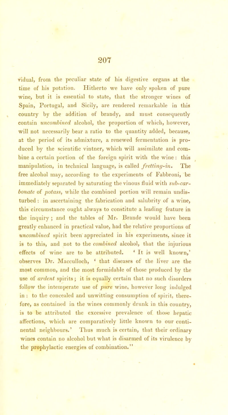 vidual, from the peculiar state of his digestive organs at the time of his potation. Hitherto we have only spoken of pure wine, but it is essential to state, that the stronger wines of Spain, Portugal, and Sicily, are rendered remarkable in this country by the addition of brandy, and must consequently contain uncombined alcohol, the proportion of which, however, will not necessarily bear a ratio to the quantity added, because, at the period of its admixture, a renewed fermentation is pro- duced by the scientific vintner, which will assimilate and com- bine a certain portion of the foreign spirit with the wine: this manipulation, in technical language, is called fretting-in. The free alcohol may, according to the experiments of Fabbroni, be immediately separated by saturating the vinous fluid with sub-car- bonate of potass, while the combined portion will remain undis- turbed : in ascertaining the fabrication and salubrity of a wine, this circumstance ought always to constitute a leading feature in the inquiry ; and the tables of Mr. Brande would have been greatly enhanced in practical value, had the relative proportions of uncombined spirit been appreciated in his experiments, since it is to this, and not to the combined alcohol, that the injurious effects of wine are to be attributed. ‘ It is well known,’ observes Dr. Macculloch, ‘ that diseases of the liver are the most common, and the most formidable of those produced by the use of ardent spirits; it is equally certain that no such disorders follow the intemperate use of pure wine, however long indulged in : to the concealed and unwitting consumption of spirit, there- fore, as contained in the wines commonly drunk in this country, is to be attributed the excessive prevalence of those hepatic affections, which are comparatively little known to our conti- nental neighbours.’ Thus much is certain, that their ordinary wines contain no alcohol but what is disarmed of its virulence by the prophylactic energies of combination.”