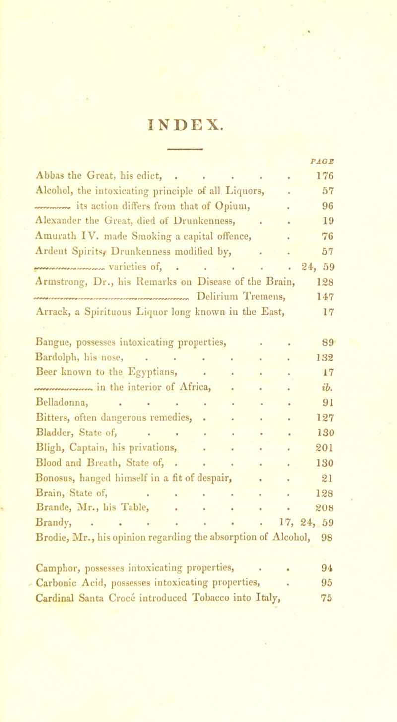 I N D E X. FAOE Abbas the Great, bis edict, . . . . . 176 Alcohol, the intoxicating principle of all Liquors, . 57 its action differs from that of Opium, . 96 Alexander the Great, died of Drunkenness, , . 19 Amurath IV. made Smoking a capital offence, . 76 Ardent Spirits^ Drunkenness modified by, . . 57 varieties of, . . . . 21, 59 Armstrong, Dr., his Remarks on Disease of the Brain, 128 —».—„—. Delirium Tremens, 147 Arrack, a Spirituous Liquor long known in the East, 17 Bangue, possesses intoxicating properties, Bardolph, his nose, Beer known to the Egyptians, — in the interior of Africa, 89 132 17 ib. Belladonna, .... Bitters, often dangerous remedies, . Bladder, State of, ... Bligh, Captain, his privations, Blood and Breath, State of, . Bonosus, hanged himself in a fit of despair. Brain, State of, ... Brande, Mr., his Table, Brandy, ..... 91 127 130 201 130 21 128 208 17, 24, 59 Brodie, Mr., his opinion regarding the absorption of Alcohol, 98 Camphor, possesses intoxicating properties, . . 94 Carbonic Acid, possesses intoxicating properties, . 95 Cardinal Santa Croce introduced Tobacco into Italy, 75