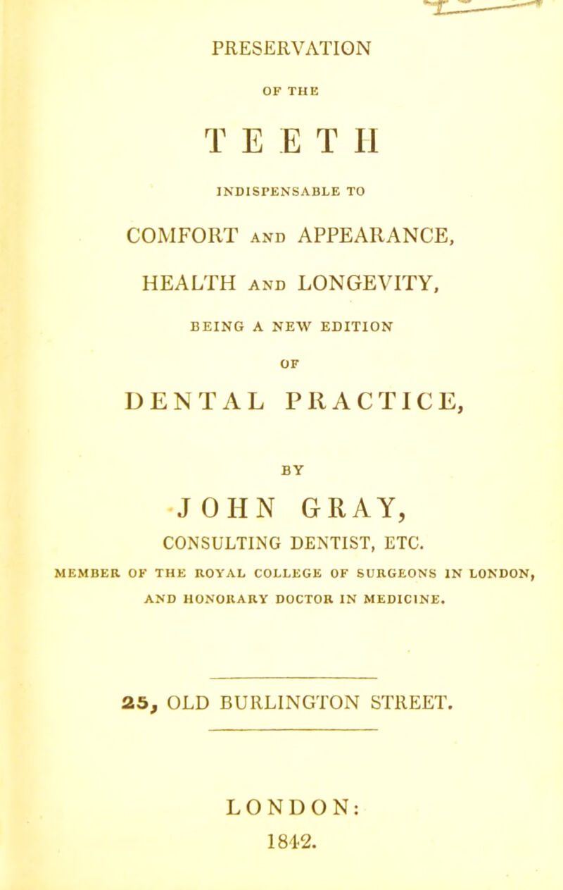 PRESERVATION OF THE T E E T II INDISPENSABLE TO COMFORT and APPEARANCE, HEALTH and LONGEVITY, BEING A NEW EDITION OF DENTAL PRACTICE, BY •JOHN GRAY, CONSULTING DENTIST, ETC. MEMBER OF THE ROYAL COLLEGE OF SURGEONS IN LONDON, AND HONORARY DOCTOR IN MEDICINE. 25, OLD BURLINGTON STREET. LONDON: 1842.