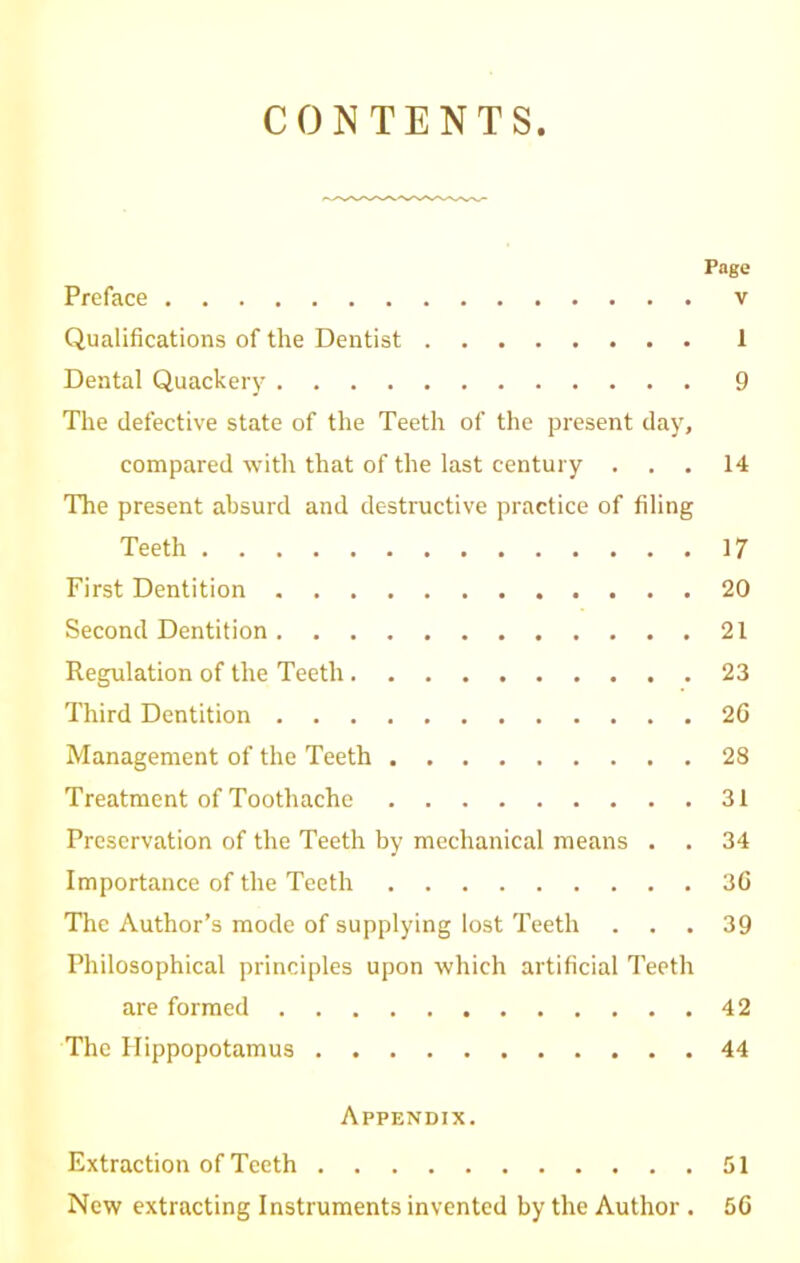 CONTENTS Page Preface v Qualifications of the Dentist 1 Dental Quackery 9 The defective state of the Teeth of the present day, compared with that of the last century ... 14 The present absurd and destructive practice of filing Teeth 17 First Dentition 20 Second Dentition 21 Regulation of the Teeth 23 Third Dentition 2G Management of the Teeth 28 Treatment of Toothache 31 Preservation of the Teeth by mechanical means . . 34 Importance of the Teeth 36 The Author’s mode of supplying lost Teeth . . .39 Philosophical principles upon which artificial Teeth are formed 42 The Hippopotamus 44 Appendix. Extraction of Teeth 51 New extracting Instruments invented by the Author . 56