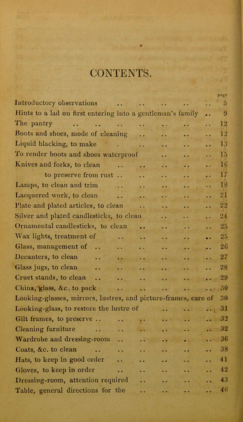 p»g' Introductory observations .. .. .. .. . 5 Hints to a lad on first entering into a gentleman’s family .. 9 The pantry 12 Boots and shoes, mode of cleaning .. .. 12 Liquid blacking, to make . .. .. .. 1.‘5 To render boots and shoes waterproof .. .. .. 15 Knives and forks, to clean .. .. .. .. .. 10' to preserve from rust .. .. .. .. .. 17 Lamps, to clean and trim .. .. .. .. .. 18 Lacquered work, to clean .. .. .. .. ..21 Plate and plated articles, to clean .. .. .. .. 22 Silver and plated candlesticks, to clean .. .. .. 24 Ornamental candlesticks, to clean .. .. .. ..25 Wax lights, treatment of .. .. .. .. ..25 Glass, management of .. .. .. .. ..20 Decanters, to clean .. .. .. .. .. .-27 Glass jugs, to clean .. .. .. .. .. .. 28 Cruet stands, to clean .. .. .. .. .. ..29 China,’glass, &c, to pack .. .. .. .. ..30 Looking-glasses, mirrors, lustres, and picture-frames, care of 30 Looking-glass, to restore the lustre of .. .. .. 31 Gilt frames, to preserve .. .. .. .. .. .. 32 Cleaning furniture .. .. .. .. .. ..32 Wardrobe and dressing-room .. ., ., ..36 Coats, &c. to clean .. .. .. .. .. .. 38 Hats, to keep in good order .. .. .. .. .. 41 Gloves, to keep in order .. .. .. .. .. 42 Dressing-room, attention required .. .. .. ..43 Table, general directions for the .. .. .. .. 46