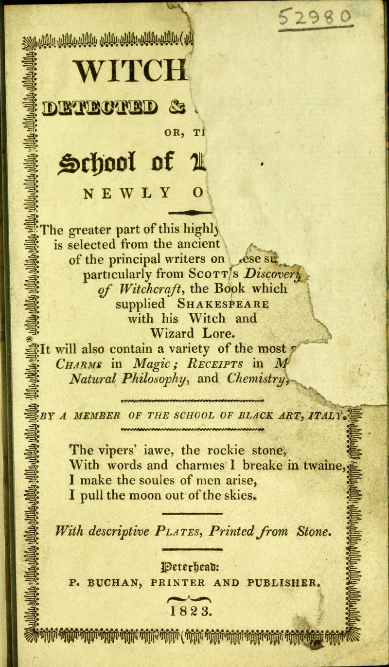 5'29 $ o WITCH OR, TI £>Cl)00l of t NEWLY O The greater part of this highl) is selected from the ancient of the principal writers on <^sesi| ^ particularly from Scott^s Discover£ of Witchcraft, the Book which supplied Shakespeare with his Witch and Wizard Lore. It will also contain a variety of the most p Charms in Magic; Receipts in M Natural Philosophy, and Chemistry f BY A MEMBER OF THE SCHOOL OF BLACK ART, ITALY* The vipers’ iawe, the rockie stone, With words and charmes I breake in twaine. I make the soules of men arise, I pull the moon out of the skies. With descriptive Plates, Printed from Stone. JPeterfceatu P. BUCHAN, PRINTER AND PUBLISHER. 182 3.