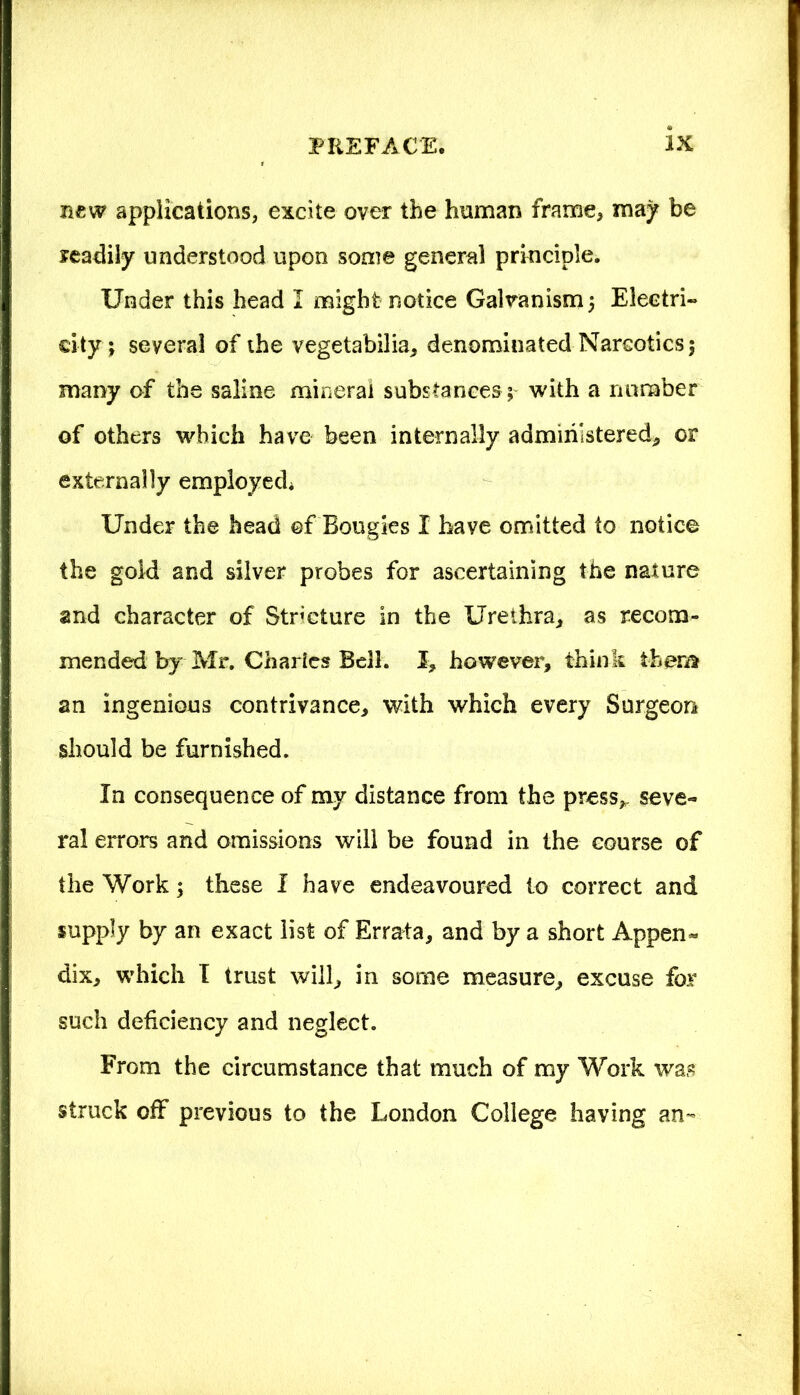 new applications, excite over the human frame, may be readily understood upon some general principle. Under this head I might notice Galvanism ; Electri- city; several of the vegetabilia, denominated Narcotics; many of the saline mineral substances; with a number of others which have been internally administered, or externally employed Under the head of Bougies I have omitted to notice the gold and silver probes for ascertaining the nature and character of Stricture in the Urethra, as recom- mended by Mr. Charles Bell. I, however, think them an ingenious contrivance, with which every Surgeon should be furnished. In consequence of my distance from the press*, seve- ral errors and omissions will be found in the course of the Work; these I have endeavoured to correct and supply by an exact list of Errata, and by a short Appen« dix, which I trust will, in some measure, excuse for such deficiency and neglect. From the circumstance that much of my Work was struck off previous to the London College having an-