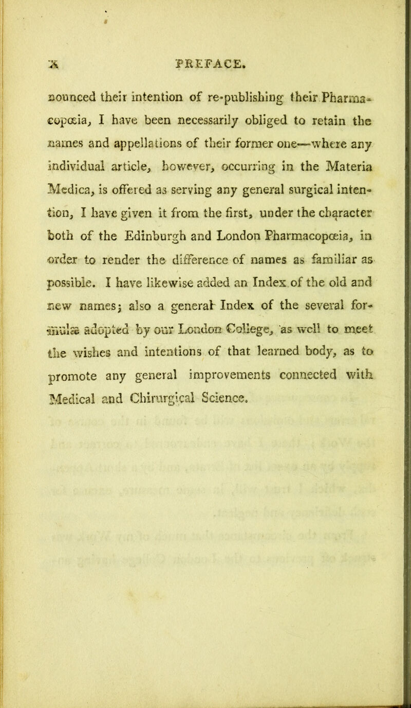 jounced their intention of re-publishing their Pharma- copoeia, I have been necessarily obliged to retain the names and appellations of their former one—-where any individual article, however* occurring in the Materia Medica, is offered as serving any general surgical inten- tion, I have given it from the first, under the character both of the Edinburgh and London Pharmacopoeia, in order to render the difference of names as familiar as possible. I have likewise added an. Index of the old and new names\ also a generab Index of the several for- mula adopted by our London College, 'as well to meet the wishes and intentions of that learned body, as to promote any general improvements connected with Medical and Chimrgical Science.