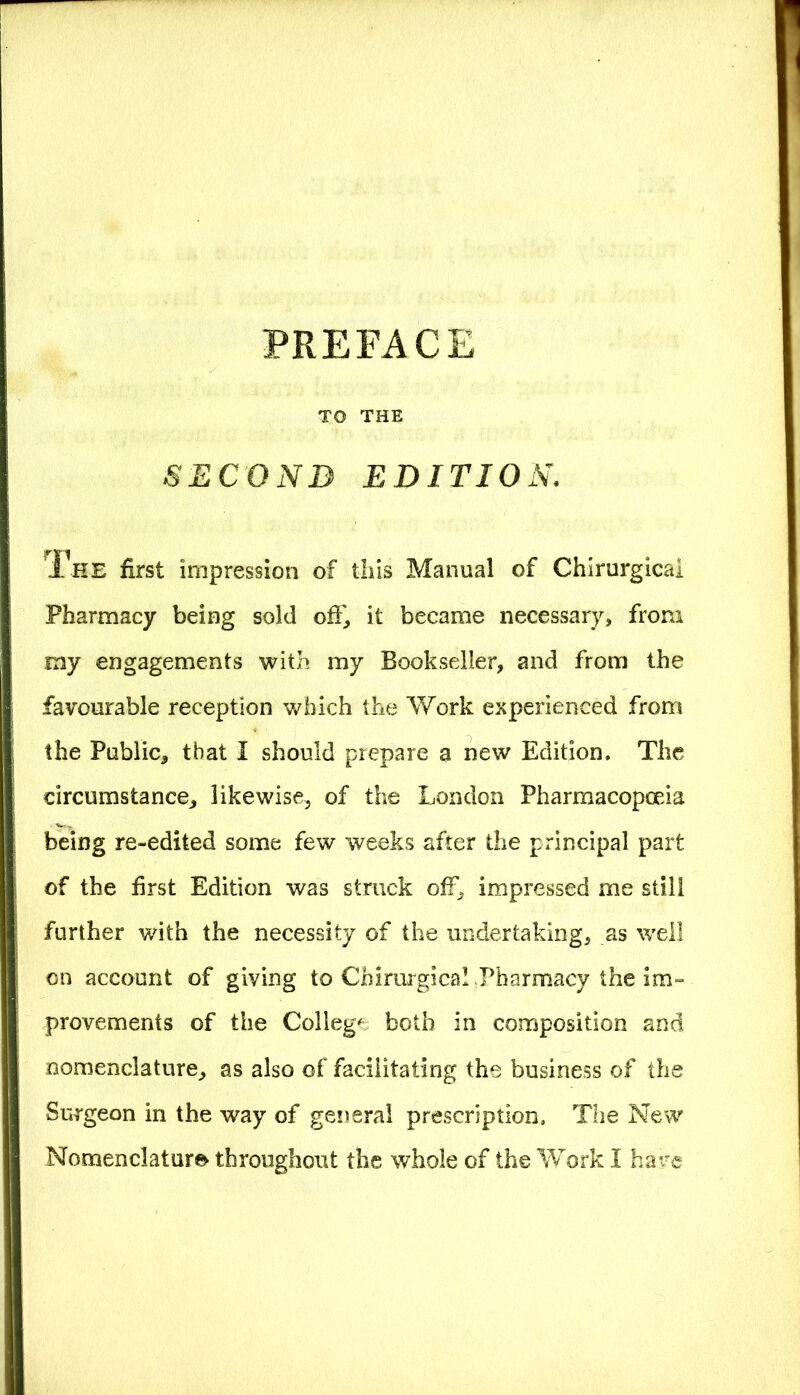 TO THE SECOND EDITION. The first impression of this Manual of Chirurgical Pharmacy being sold off, it became necessary, from my engagements with my Bookseller, and from the favourable reception which the Work experienced from the Public, that I should prepare a new Edition, The circumstance, likewise, of the London Pharmacopoeia being re-edited some few weeks after the principal part of the first Edition was struck off, impressed me still further with the necessity of the undertaking, as well on account of giving to Chirurgical Pharmacy the im- provements of the College both in composition and nomenclature, as also of facilitating the business of the Surgeon in the way of general prescription. The New Nomenclature throughout the whole of the Work I have