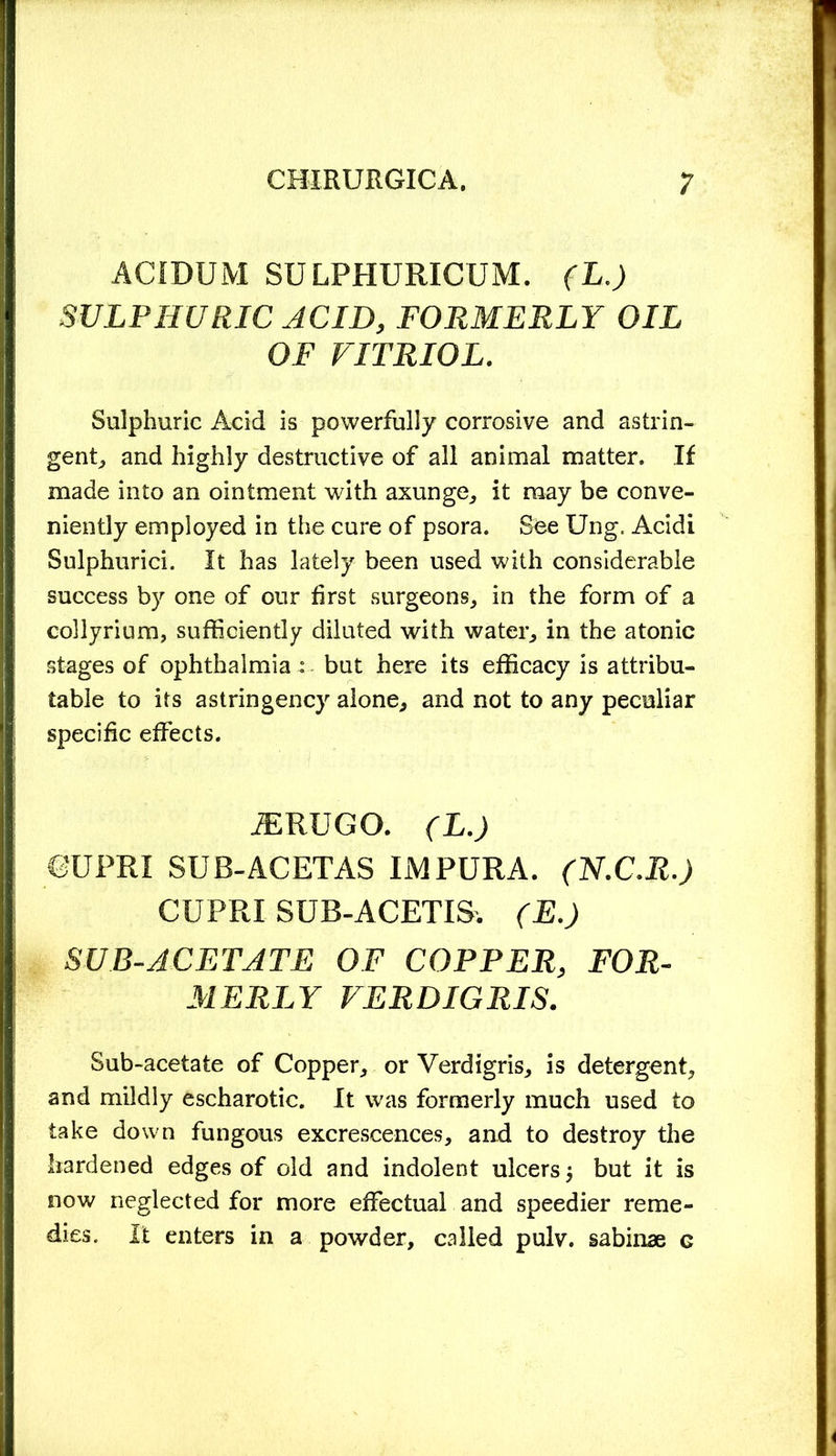 ACIDUM SULPHURICUM. (L.) SULPHURIC ACID, FORMERLY OIL OF VITRIOL. Sulphuric Acid is powerfully corrosive and astrin- gent, and highly destructive of all animal matter. If made into an ointment with axunge, it may be conve- niently employed in the cure of psora. See Ung, Acidi Sulphurici. It has lately been used with considerable success by one of our first surgeons, in the form of a collyrium, sufficiently diluted with water, in the atonic stages of ophthalmia : but here its efficacy is attribu- table to its astringency alone, and not to any peculiar specific effects. ^RUGO. (L.) ©UPRI SUB-ACETAS IMPURA. (H.C.R.) CUPRI 8UB-ACETIS. (E.) SUB-ACETATE OF COPPER, FOR- MERLY VERDIGRIS. Sub-acetate of Copper, or Verdigris, is detergent, and mildly escharotic. It was formerly much used to take down fungous excrescences, and to destroy the hardened edges of old and indolent ulcers j but it is now neglected for more effectual and speedier reme- dies. It enters in a powder, called pulv. sabinae g