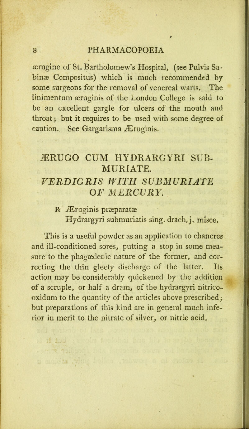 aerugine of St. Bartholomew’s Hospital, (see Pul vis Sa- binae Compositus) which is much recommended by some surgeons for the removal of venereal warts. The linimentum aeruginis of the London College is said to be an excellent gargle for ulcers of the mouth and throat i but it requires to be used with some degree of caution. See Gargarisma iEruginis JERUGO CUM HYDRARGYRI SUB- MURIATE. VERDIGRIS WITH SUBMURIATE OF MERCURY. R iEruginis praeparatae Hydrargyri submuriatis sing, drach, j. misce. This is a useful powder as an application to chancres and ill-conditioned sores, putting a stop in some mea= sure to the phagaedenic nature of the former, and cor- recting the thin gleety discharge of the latter. Its action may be considerably quickened by the addition of a scruple, or half a dram, of the hydrargyri nitrico- oxidum to the quantity of the articles above prescribed 5 but preparations of this kind are in general much infe- rior in merit to the nitrate of silver, or nitric acid.