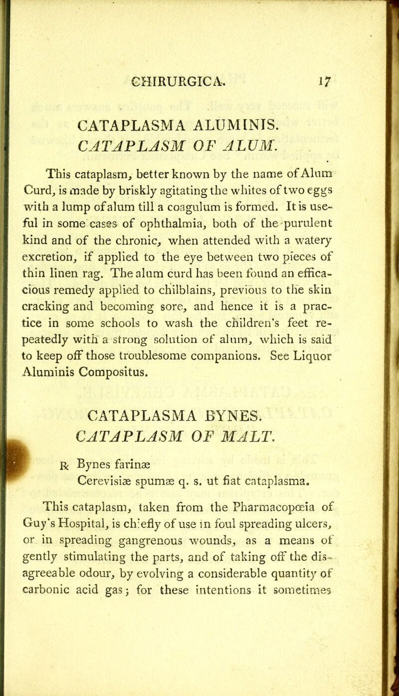 CATAPLASMA ALUMINIS. CATAPLASM OF ALUM. This cataplasm, better known by the name of Alum Curd, is made by briskly agitating the whites of two eggs with a lump of alum till a coagulum is formed. It is use- ful in some cases of ophthalmia, both of the purulent kind and of the chronic, when attended with a watery excretion, if applied to the eye between two pieces of thin linen rag. The alum curd has been found an effica- cious remedy applied to chilblains, previous to the skin cracking and becoming sore, and hence it is a prac- tice in some schools to wash the children’s feet re- peatedly with a strong solution of alum, which is said to keep off those troublesome companions. See Liquor Aluminis Compositus. CATAPLASMA BYNES. CATAPLASM OF MALT. R Bynes farinae Cerevisise spumse q. s. ut hat cataplasms* This cataplasm, taken from the Pharmacopoeia of Guy’s Hospital, is chiefly of use in foul spreading ulcers, or in spreading gangrenous wounds, as a means of gently stimulating the parts, and of taking off the dis- agreeable odour, by evolving a considerable quantity of carbonic acid gas; for these intentions it sometimes