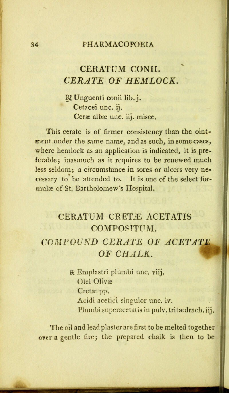 CERATUM CONII. CERATE OF HEMLOCK. Unguenti conii lib. j. Cetacei unc. ij. Cerae albse unc. iij. misce. This cerate is of firmer consistency than the oint- ment under the same name; and as such^ in some cases^ where hemlock as an application is indicated^ it is pre- ferable; inasmuch as it requires to be renewed much less seldom; a circumstance in sores or ulcers very ne- cessary to be attended to. It is one of the select for- mulae of St. Bartholomew’s Hospital. CERATUM. CRETiE ACETATIS COMPOSITUM. COMPOUND CERATE OF ACETAT. OF CHALK. R Em pi a sir i piumbi unc. viij. Olei Olivae Cretse pp. Acidi acetici singulor unc. iv, Piumbi superacetatis in pulv. tritaedrach. iij. The oil and lead plaster are first to be melted together over a gentle hre; the prepared chalk is then to be