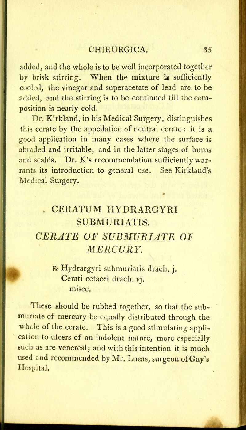 added, and the whole is to be well incorporated together by brisk stirring. When the mixture is sufficiently cooled, the vinegar and superacetate of lead are to be added, and the stirring is to be continued till the com- position is nearly cold. Dr. Kirkland, in his Medical Surgery, distinguishes this cerate by the appellation of neutral cerate: it is a good application in many cases where the surface is abraded and irritable, and in the latter stages of burns and scalds. Dr. K’s recommendation sufficiently war- rants its introduction to general use. See Kirkland’s Medical Surgery. . CERATXJM HYDRARGYRI SUBMURIATIS. CERATE OF SUBMURIATE OF MERCURY. R Hydrargyri submuriatis drach. j. Cerati cetacei drach. vj. misce. These should be rubbed together, so that the sub- muriate of mercury be equally distributed through the whole of the cerate. This is a good stimulating appli- cation to ulcers of an indolent nature, more especially such as are venereal -y and with this intention it is much used and recommended by Mr. Lucas, surgeon of Guy’s Hospital.