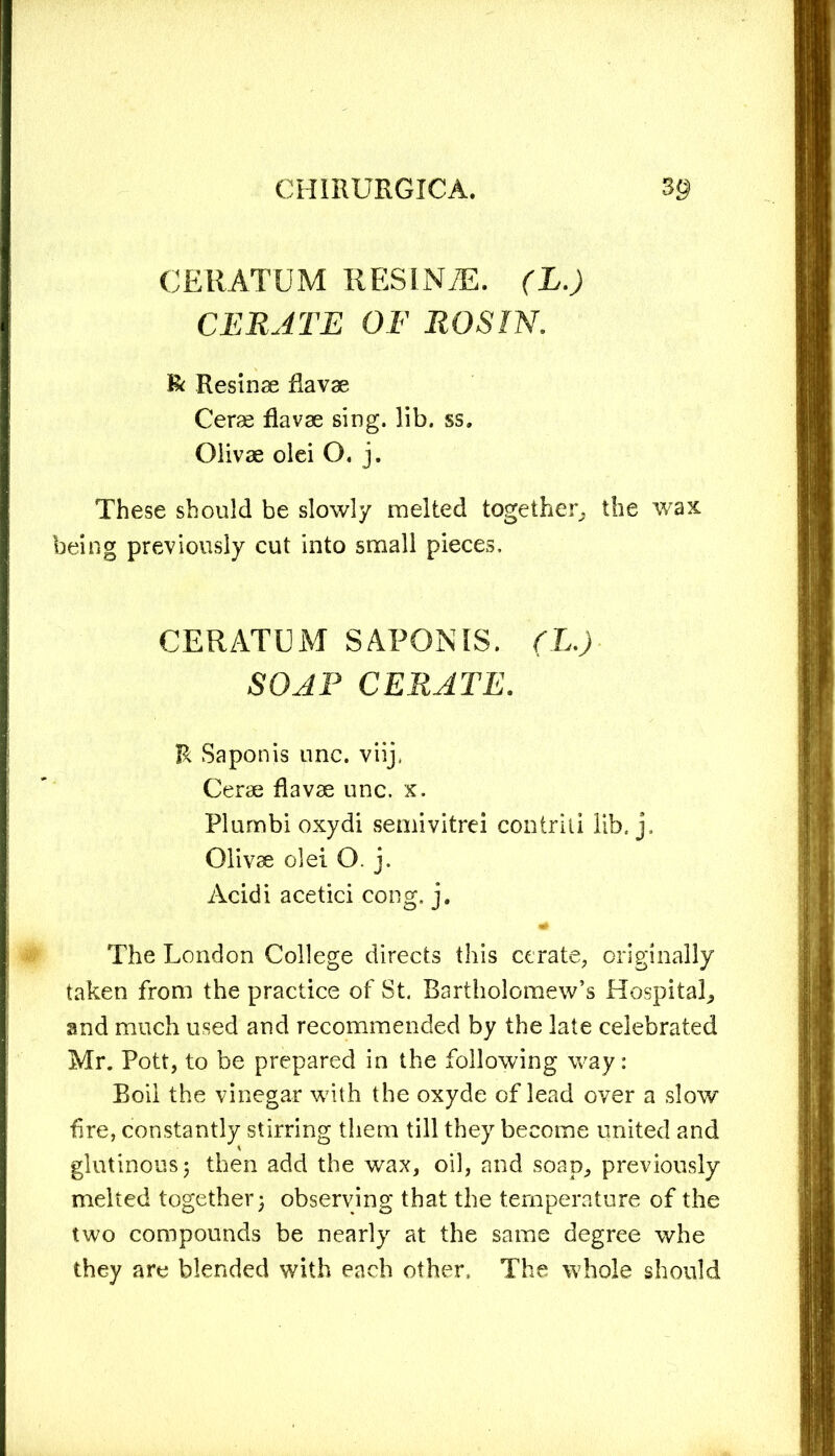 CERATUM RESINAS. (L.) CERATE OF ROSIN. & Resinae Ravae Cerae Ravae sing. lib. ss, Olivae olei O. j. These should be slowly melted together, the wax being previously cut into small pieces. CERATUM SAPONIS. (L.) SOAP CERATE. R Saponis unc. viij, Cerae Ravae unc. x. Plumbi oxydi semivitrei contriii lib. j, Olivae olei O. j. Acidi acetici cong. j. 4* The London College directs this cerate, originally taken from the practice of St. Bartholomew’s Hospital,, and much used and recommended by the late celebrated Mr. Pott, to be prepared in the following way: Boil the vinegar with the oxyde of lead over a slow fire, constantly stirring them till they become united and glutinous 5 then add the wax, oil, and soap, previously melted together; observing that the temperature of the two compounds be nearly at the same degree whe they are blended with each other. The whole should